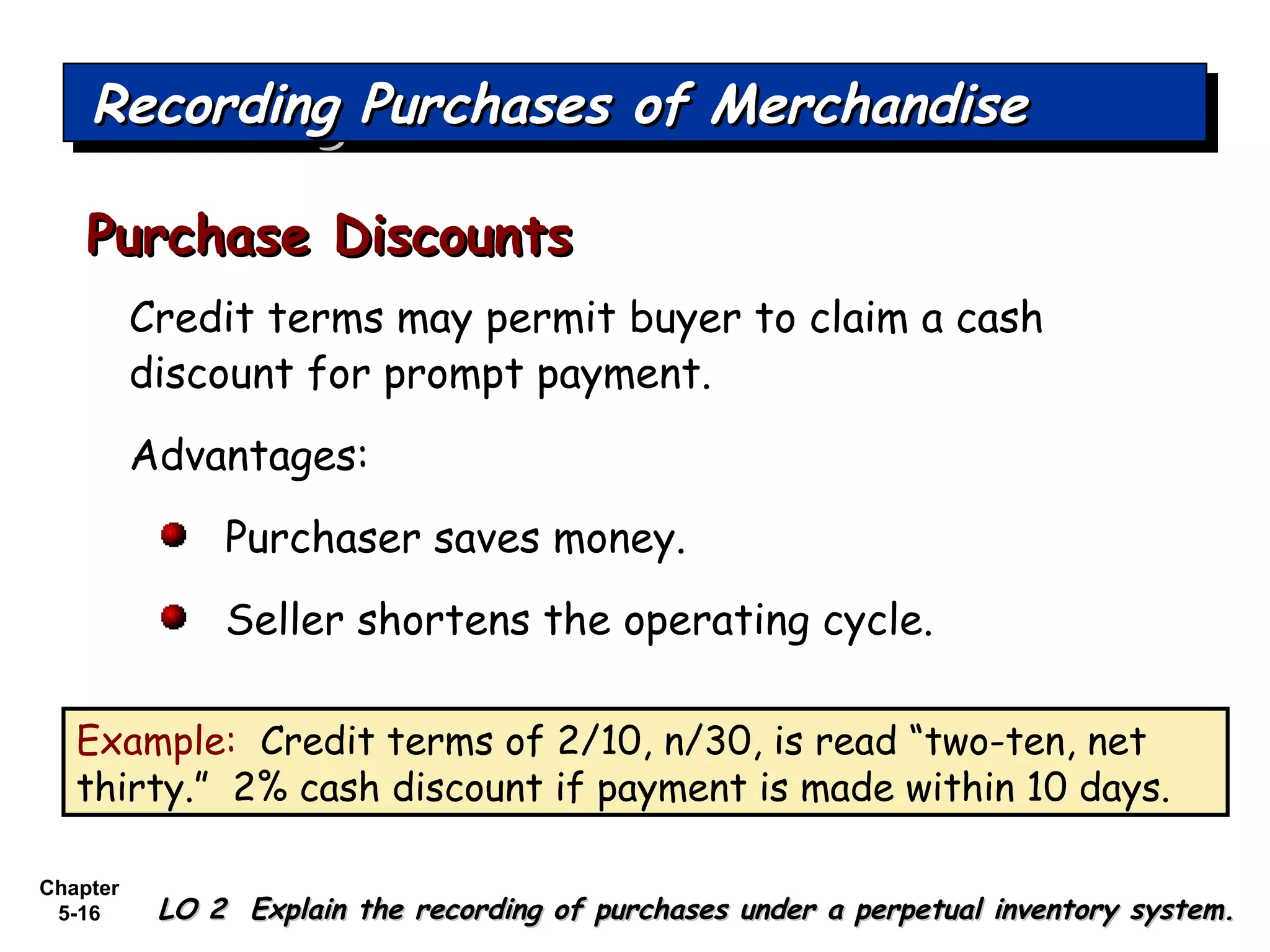 Chapter
5-16
Credit terms may permit buyer to claim a cash
discount for prompt payment.
Advantages:
Purchaser saves money.
Seller shortens the operating cycle.
Purchase DiscountsPurchase Discounts
Recording Purchases of MerchandiseRecording Purchases of MerchandiseRecording Purchases of MerchandiseRecording Purchases of Merchandise
LO 2 Explain the recording of purchases under a perpetual inventory system.LO 2 Explain the recording of purchases under a perpetual inventory system.
Example: Credit terms of 2/10, n/30, is read “two-ten, net
thirty.” 2% cash discount if payment is made within 10 days.
 