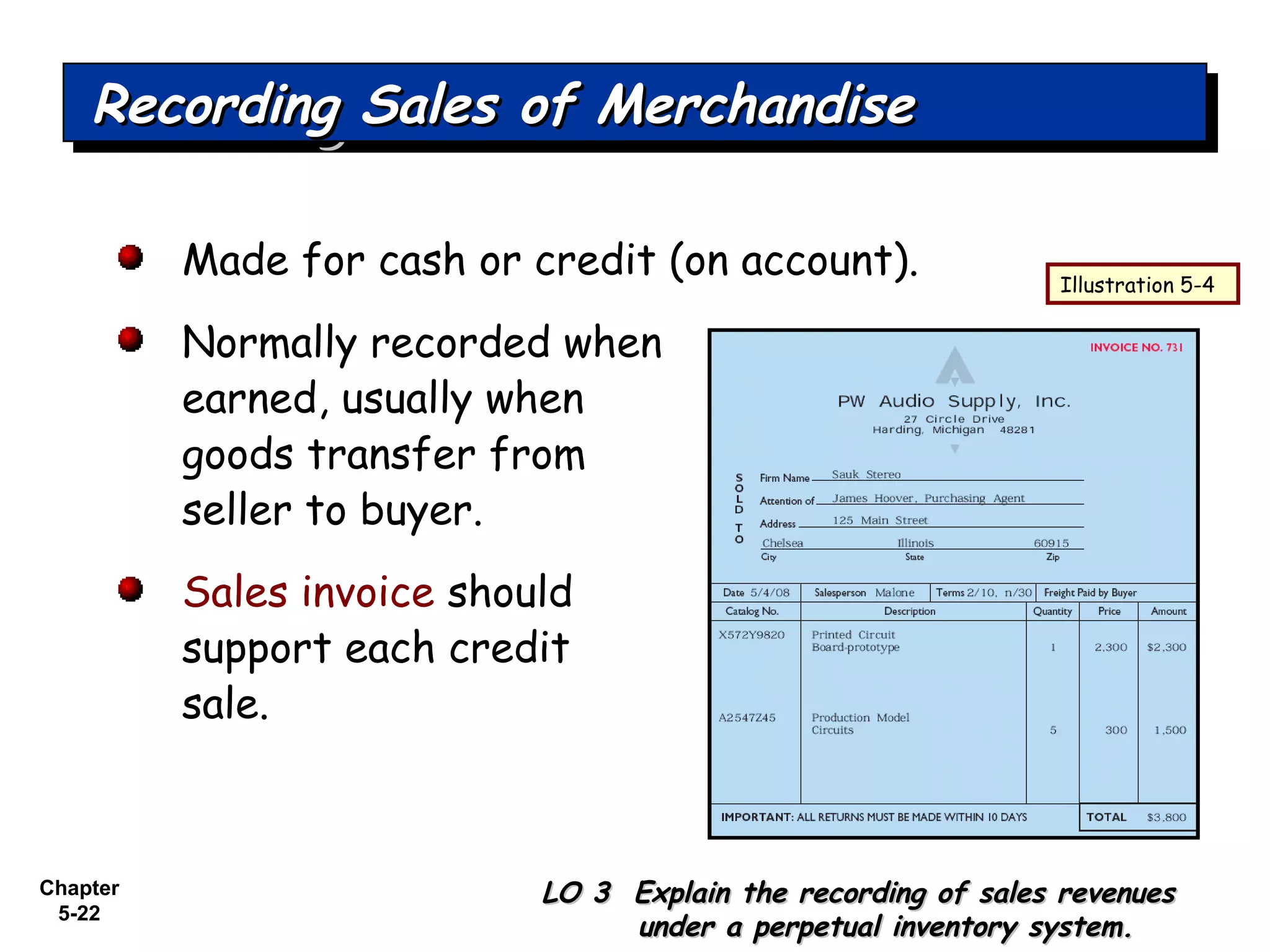 Chapter
5-22
Made for cash or credit (on account).
Normally recorded when
earned, usually when
goods transfer from
seller to buyer.
Sales invoice should
support each credit
sale.
Recording Sales of MerchandiseRecording Sales of MerchandiseRecording Sales of MerchandiseRecording Sales of Merchandise
LO 3 Explain the recording of sales revenuesLO 3 Explain the recording of sales revenues
under a perpetual inventory system.under a perpetual inventory system.
Illustration 5-4
 
