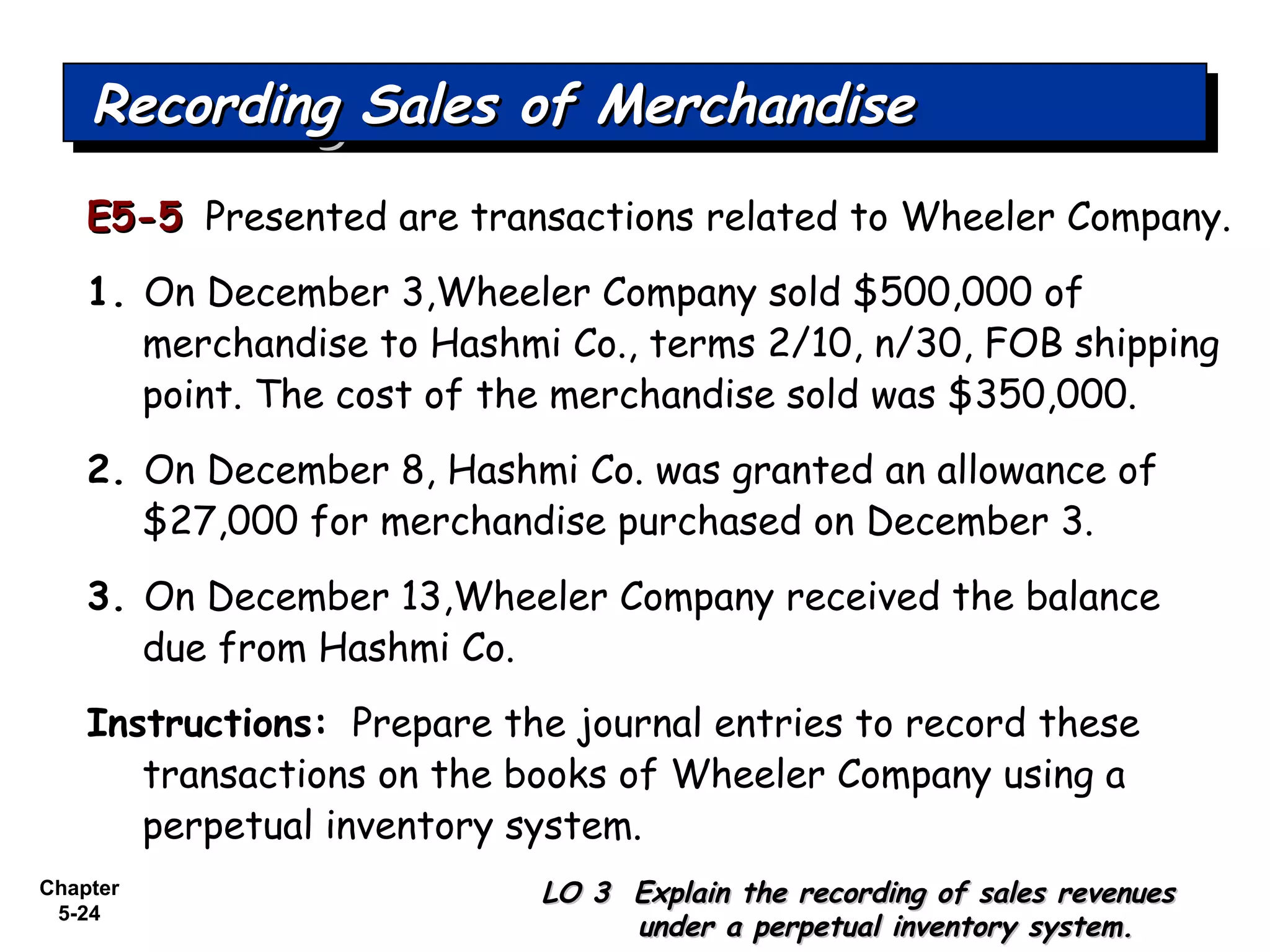 Chapter
5-24
E5-5E5-5 Presented are transactions related to Wheeler Company.
1. On December 3,Wheeler Company sold $500,000 of
merchandise to Hashmi Co., terms 2/10, n/30, FOB shipping
point. The cost of the merchandise sold was $350,000.
2. On December 8, Hashmi Co. was granted an allowance of
$27,000 for merchandise purchased on December 3.
3. On December 13,Wheeler Company received the balance
due from Hashmi Co.
Instructions: Prepare the journal entries to record these
transactions on the books of Wheeler Company using a
perpetual inventory system.
Recording Sales of MerchandiseRecording Sales of MerchandiseRecording Sales of MerchandiseRecording Sales of Merchandise
LO 3 Explain the recording of sales revenuesLO 3 Explain the recording of sales revenues
under a perpetual inventory system.under a perpetual inventory system.
 
