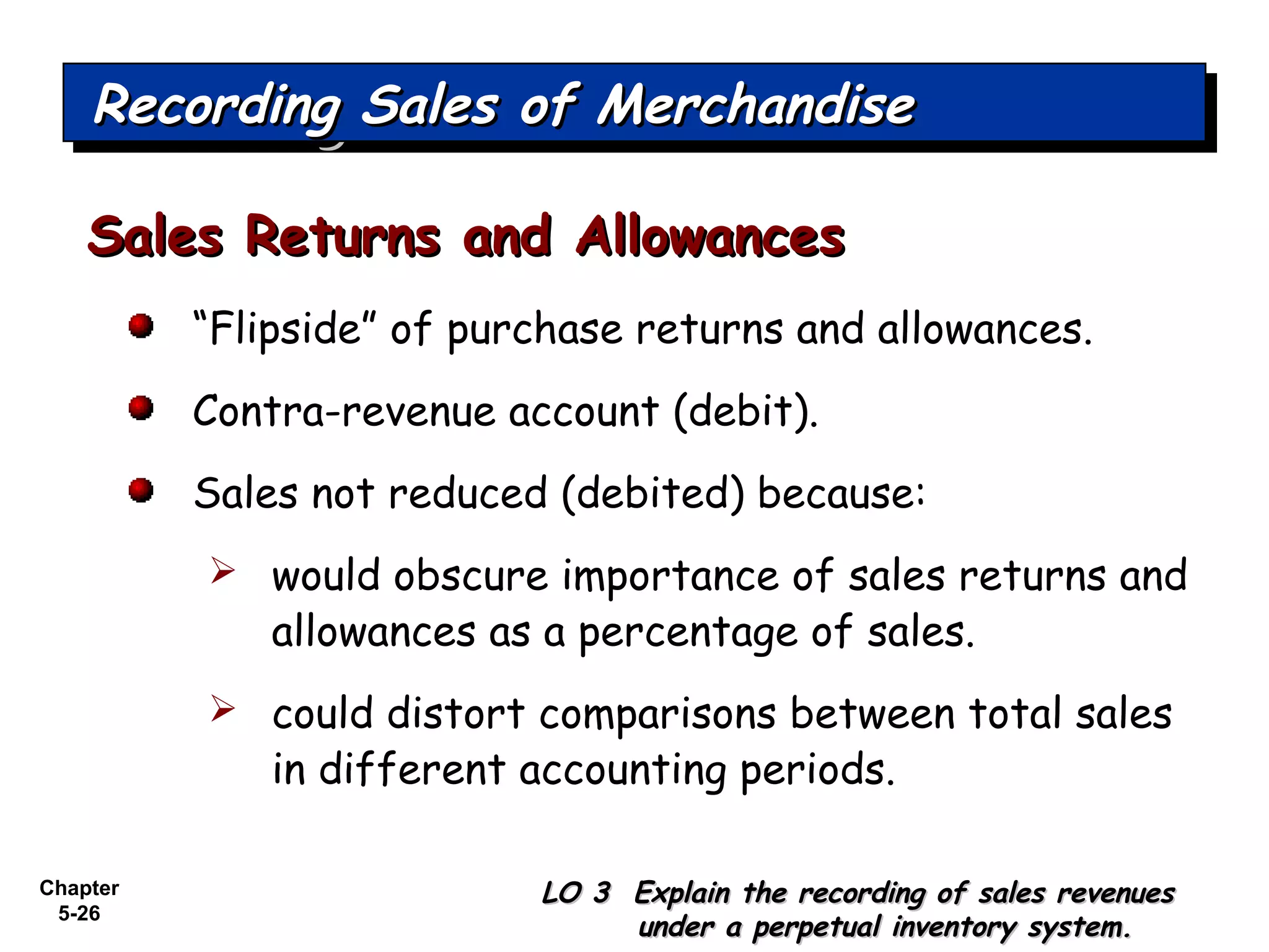 Chapter
5-26
“Flipside” of purchase returns and allowances.
Contra-revenue account (debit).
Sales not reduced (debited) because:
 would obscure importance of sales returns and
allowances as a percentage of sales.
 could distort comparisons between total sales
in different accounting periods.
Sales Returns and AllowancesSales Returns and Allowances
Recording Sales of MerchandiseRecording Sales of MerchandiseRecording Sales of MerchandiseRecording Sales of Merchandise
LO 3 Explain the recording of sales revenuesLO 3 Explain the recording of sales revenues
under a perpetual inventory system.under a perpetual inventory system.
 