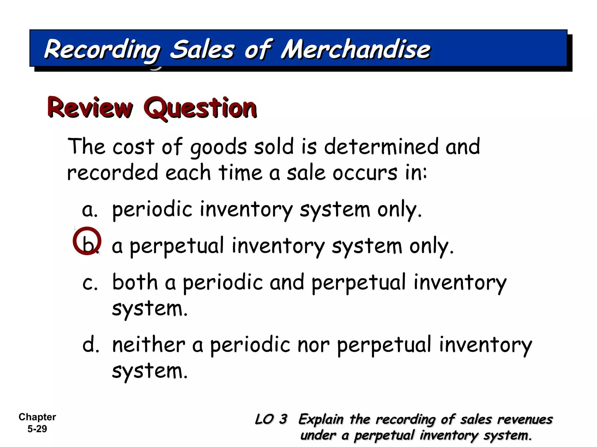 Chapter
5-29
The cost of goods sold is determined and
recorded each time a sale occurs in:
a. periodic inventory system only.
b. a perpetual inventory system only.
c. both a periodic and perpetual inventory
system.
d. neither a periodic nor perpetual inventory
system.
Review QuestionReview Question
Recording Sales of MerchandiseRecording Sales of MerchandiseRecording Sales of MerchandiseRecording Sales of Merchandise
LO 3 Explain the recording of sales revenuesLO 3 Explain the recording of sales revenues
under a perpetual inventory system.under a perpetual inventory system.
 