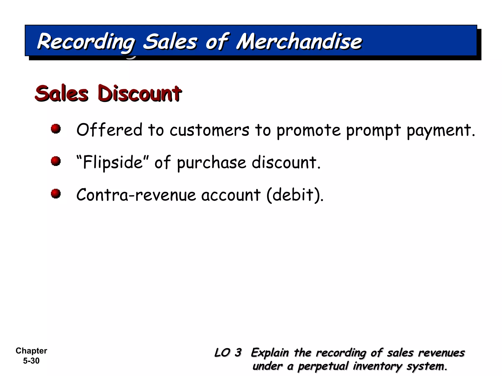 Chapter
5-30
Offered to customers to promote prompt payment.
“Flipside” of purchase discount.
Contra-revenue account (debit).
Sales DiscountSales Discount
Recording Sales of MerchandiseRecording Sales of MerchandiseRecording Sales of MerchandiseRecording Sales of Merchandise
LO 3 Explain the recording of sales revenuesLO 3 Explain the recording of sales revenues
under a perpetual inventory system.under a perpetual inventory system.
 