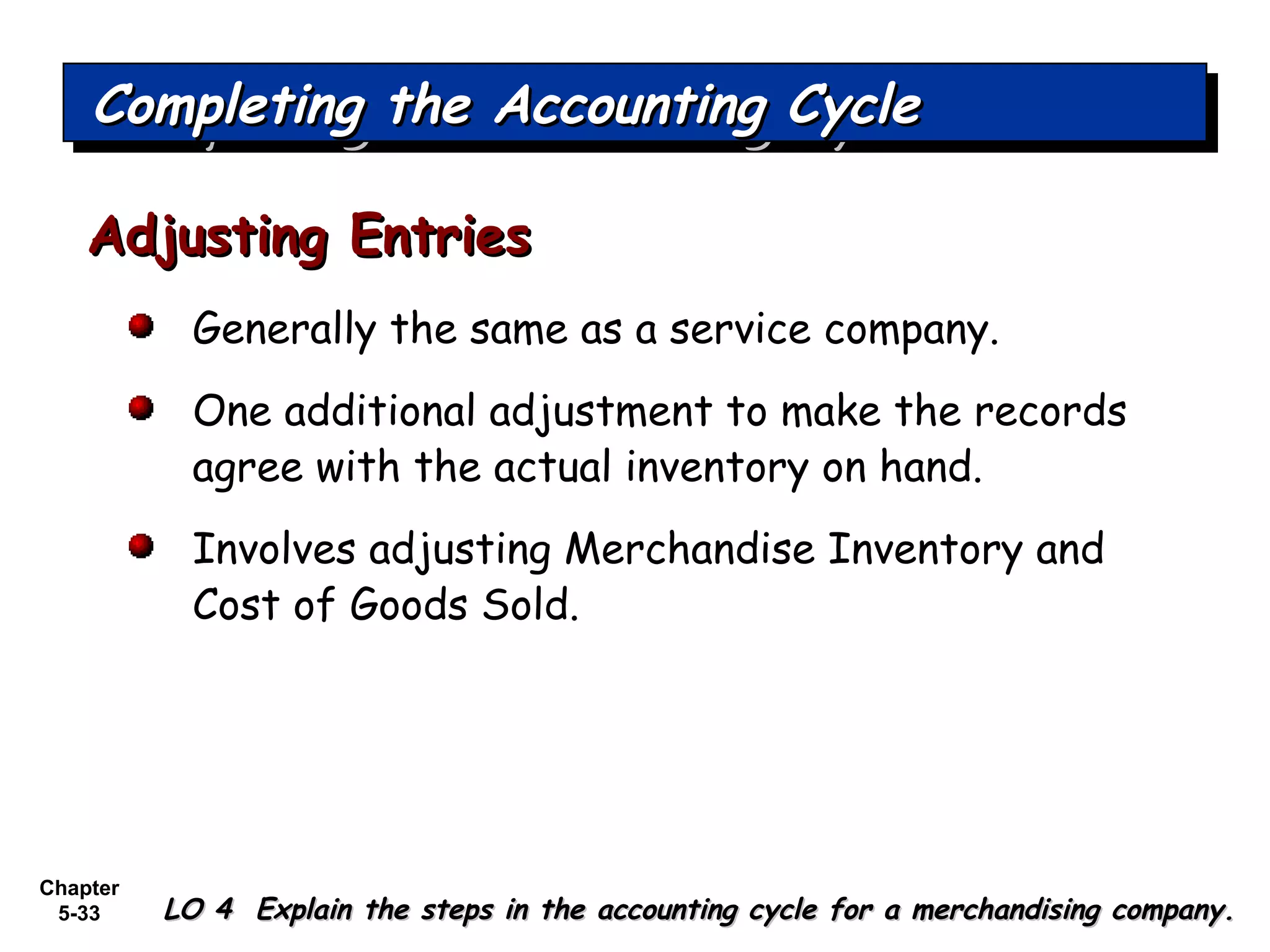 Chapter
5-33
Generally the same as a service company.
One additional adjustment to make the records
agree with the actual inventory on hand.
Involves adjusting Merchandise Inventory and
Cost of Goods Sold.
Adjusting EntriesAdjusting Entries
Completing the Accounting CycleCompleting the Accounting CycleCompleting the Accounting CycleCompleting the Accounting Cycle
LO 4 Explain the steps in the accounting cycle for a merchandising company.LO 4 Explain the steps in the accounting cycle for a merchandising company.
 