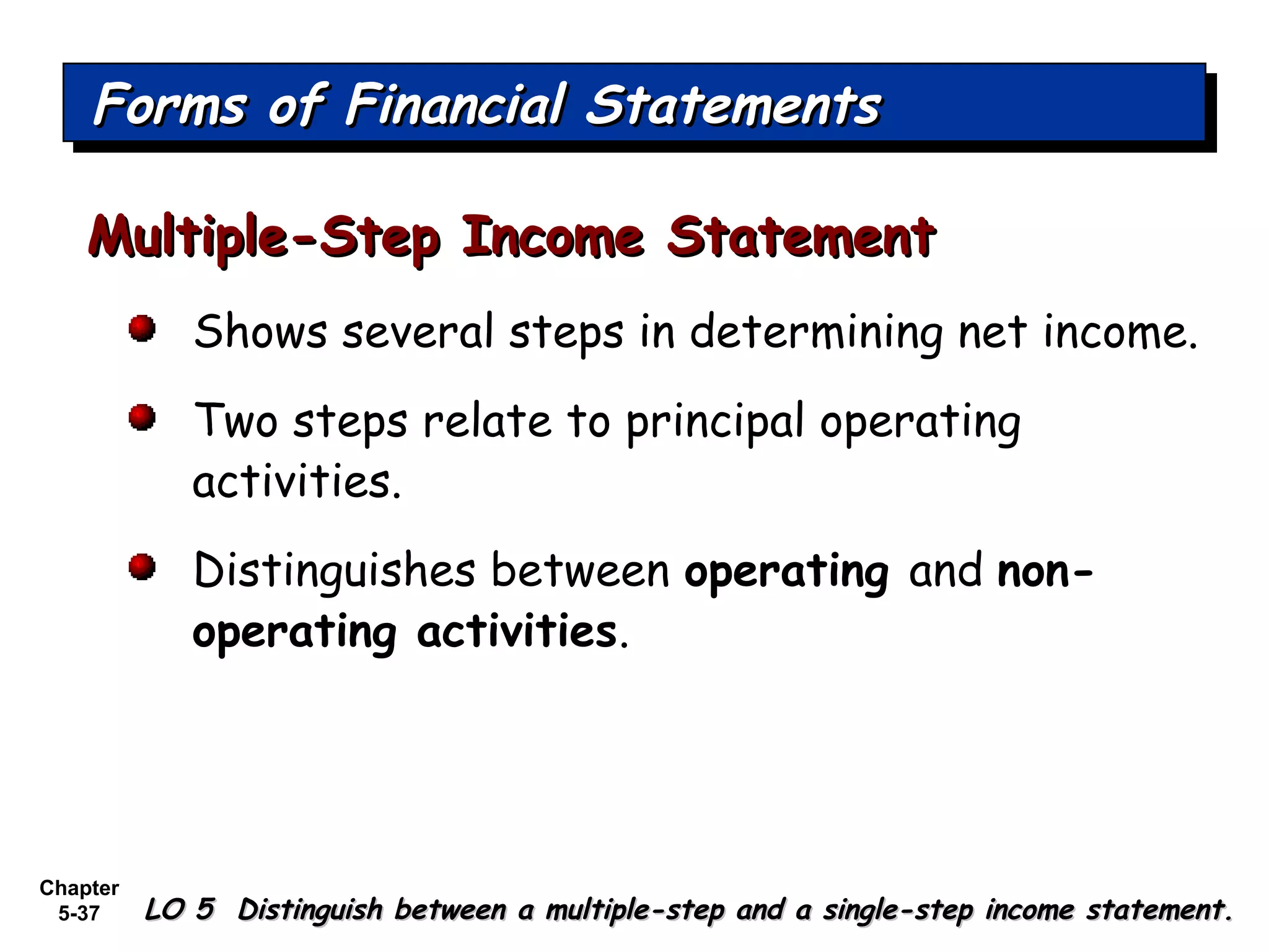 Chapter
5-37
Shows several steps in determining net income.
Two steps relate to principal operating
activities.
Distinguishes between operating and non-
operating activities.
Multiple-Step Income StatementMultiple-Step Income Statement
Forms of Financial StatementsForms of Financial StatementsForms of Financial StatementsForms of Financial Statements
LO 5 Distinguish between a multiple-step and a single-step income statement.LO 5 Distinguish between a multiple-step and a single-step income statement.
 