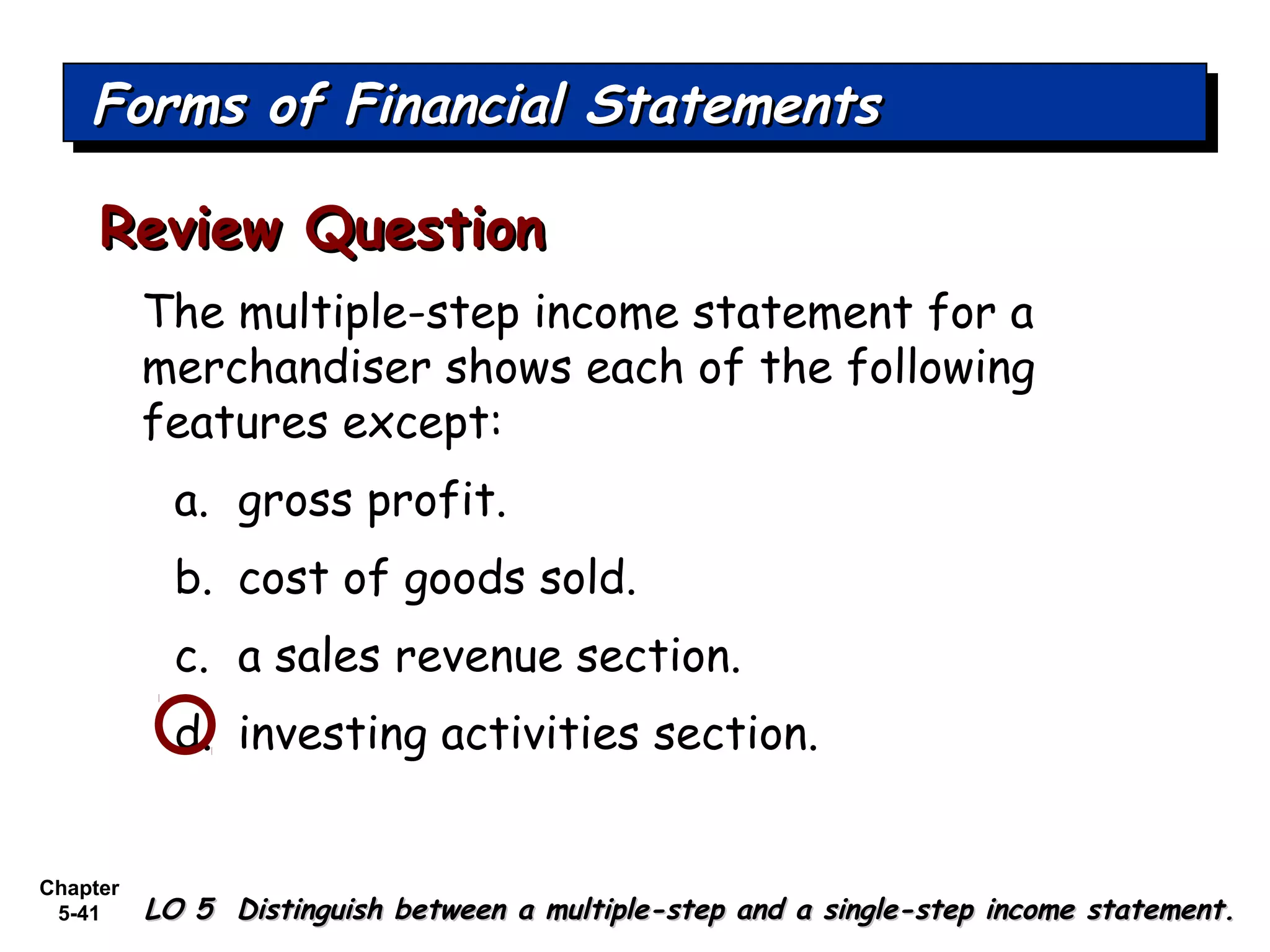 Chapter
5-41
The multiple-step income statement for a
merchandiser shows each of the following
features except:
a. gross profit.
b. cost of goods sold.
c. a sales revenue section.
d. investing activities section.
Review QuestionReview Question
Forms of Financial StatementsForms of Financial StatementsForms of Financial StatementsForms of Financial Statements
LO 5 Distinguish between a multiple-step and a single-step income statement.LO 5 Distinguish between a multiple-step and a single-step income statement.
 