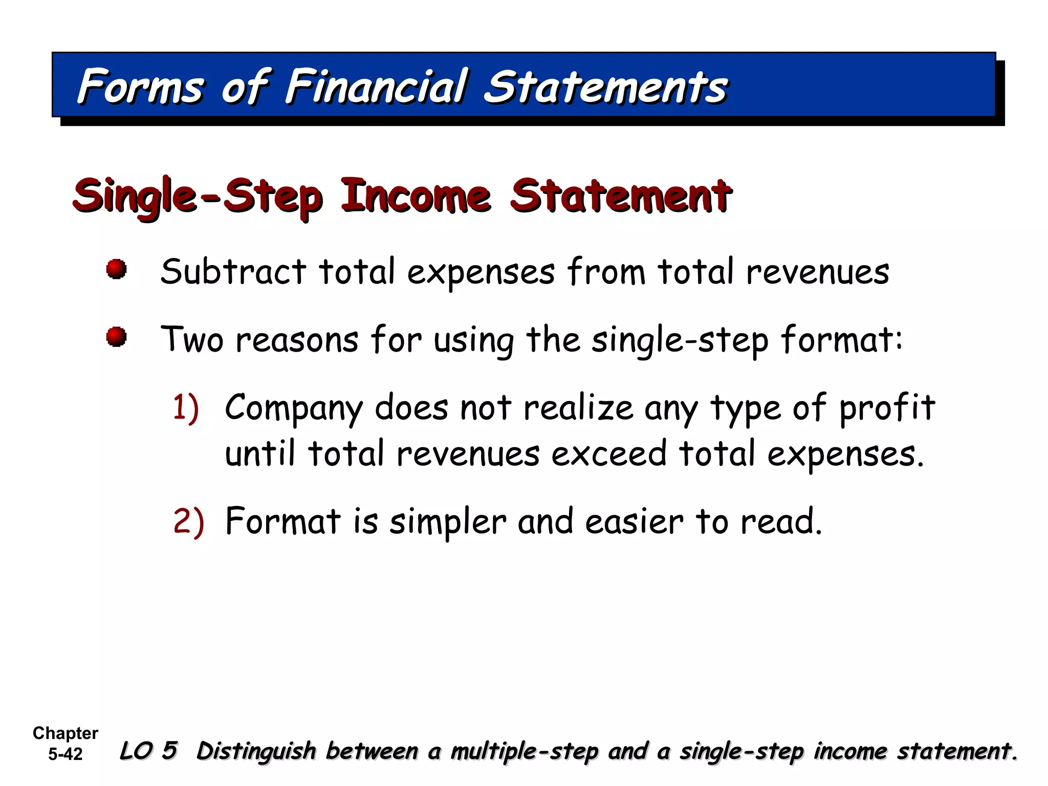 Chapter
5-42
Subtract total expenses from total revenues
Two reasons for using the single-step format:
1) Company does not realize any type of profit
until total revenues exceed total expenses.
2) Format is simpler and easier to read.
Single-Step Income StatementSingle-Step Income Statement
Forms of Financial StatementsForms of Financial StatementsForms of Financial StatementsForms of Financial Statements
LO 5 Distinguish between a multiple-step and a single-step income statement.LO 5 Distinguish between a multiple-step and a single-step income statement.
 