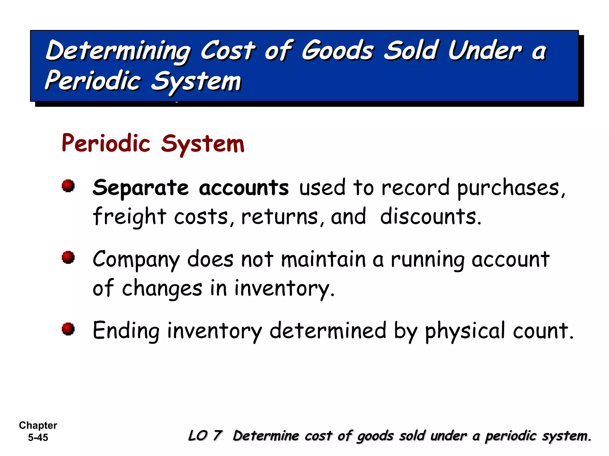 Chapter
5-45
Periodic System
Separate accounts used to record purchases,
freight costs, returns, and discounts.
Company does not maintain a running account
of changes in inventory.
Ending inventory determined by physical count.
Determining Cost of Goods Sold Under aDetermining Cost of Goods Sold Under a
Periodic SystemPeriodic System
Determining Cost of Goods Sold Under aDetermining Cost of Goods Sold Under a
Periodic SystemPeriodic System
LO 7 Determine cost of goods sold under a periodic system.LO 7 Determine cost of goods sold under a periodic system.
 