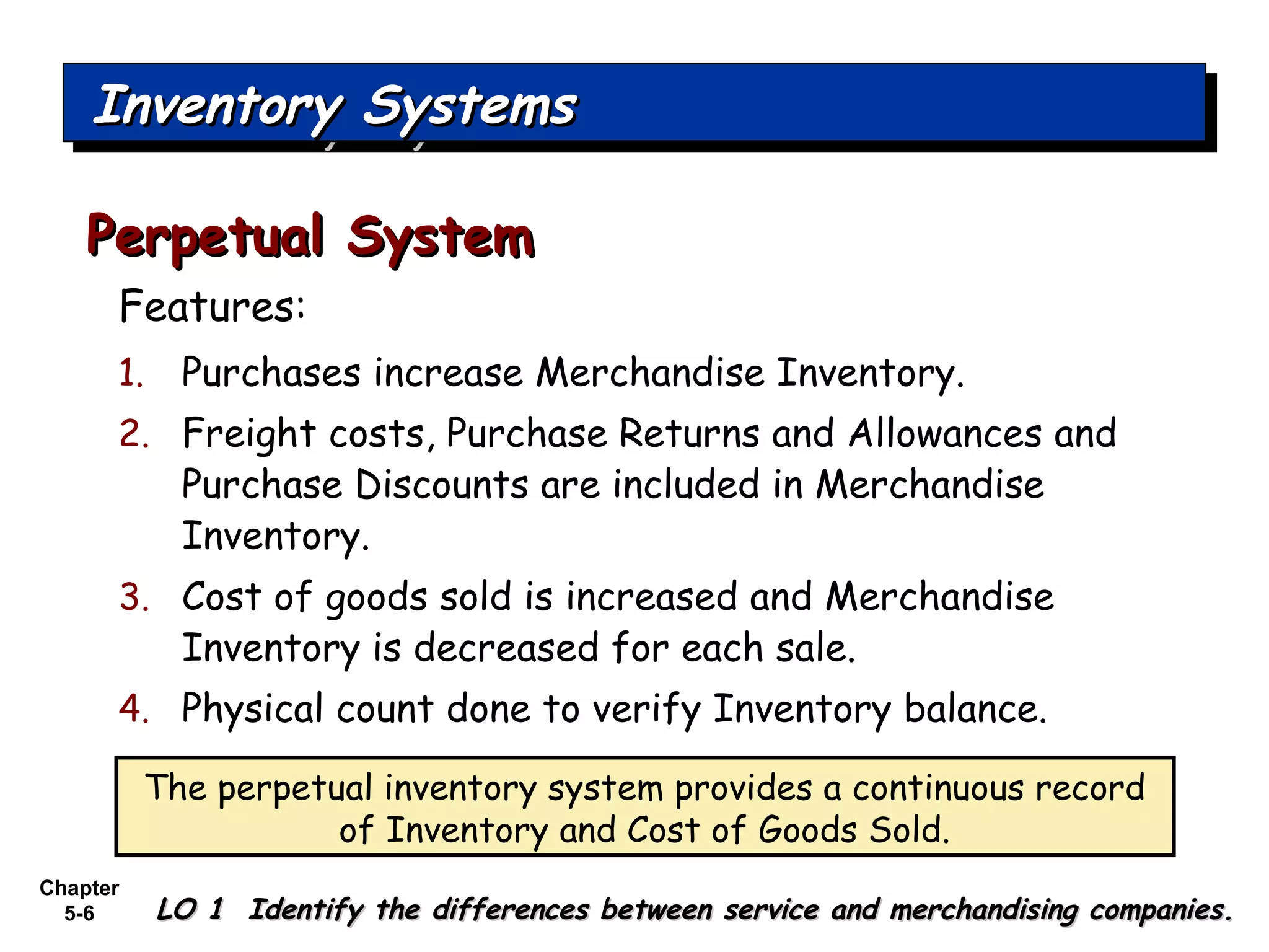 Chapter
5-6
Features:
Perpetual SystemPerpetual System
1. Purchases increase Merchandise Inventory.
2. Freight costs, Purchase Returns and Allowances and
Purchase Discounts are included in Merchandise
Inventory.
3. Cost of goods sold is increased and Merchandise
Inventory is decreased for each sale.
4. Physical count done to verify Inventory balance.
The perpetual inventory system provides a continuous record
of Inventory and Cost of Goods Sold.
Inventory SystemsInventory SystemsInventory SystemsInventory Systems
LO 1 Identify the differences between service and merchandising companies.LO 1 Identify the differences between service and merchandising companies.
 
