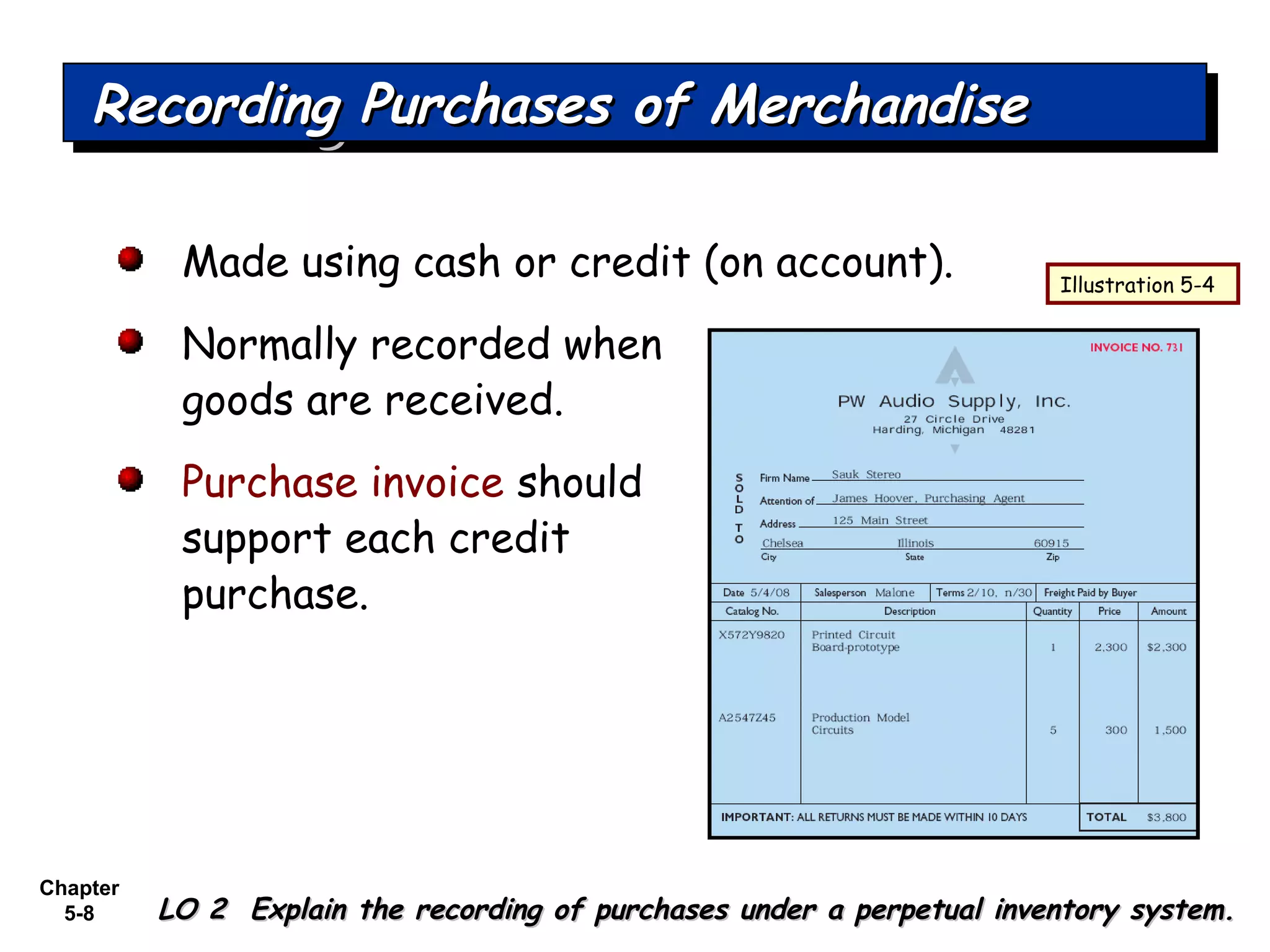 Chapter
5-8
Made using cash or credit (on account).
Normally recorded when
goods are received.
Purchase invoice should
support each credit
purchase.
Recording Purchases of MerchandiseRecording Purchases of MerchandiseRecording Purchases of MerchandiseRecording Purchases of Merchandise
LO 2 Explain the recording of purchases under a perpetual inventory system.LO 2 Explain the recording of purchases under a perpetual inventory system.
Illustration 5-4
 