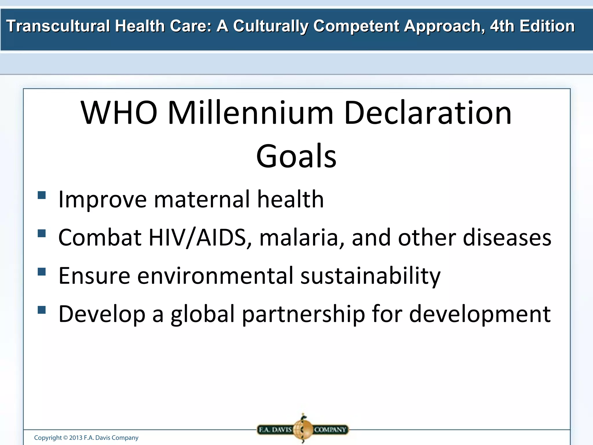Transcultural Health Care: A Culturally Competent AApppprrooaacchh,, 44tthh EEddiittiioonn 
WHO Millennium Declaration 
Copyright © 2013 F.A. Davis Company 
Goals 
 Improve maternal health 
 Combat HIV/AIDS, malaria, and other diseases 
 Ensure environmental sustainability 
 Develop a global partnership for development 
 