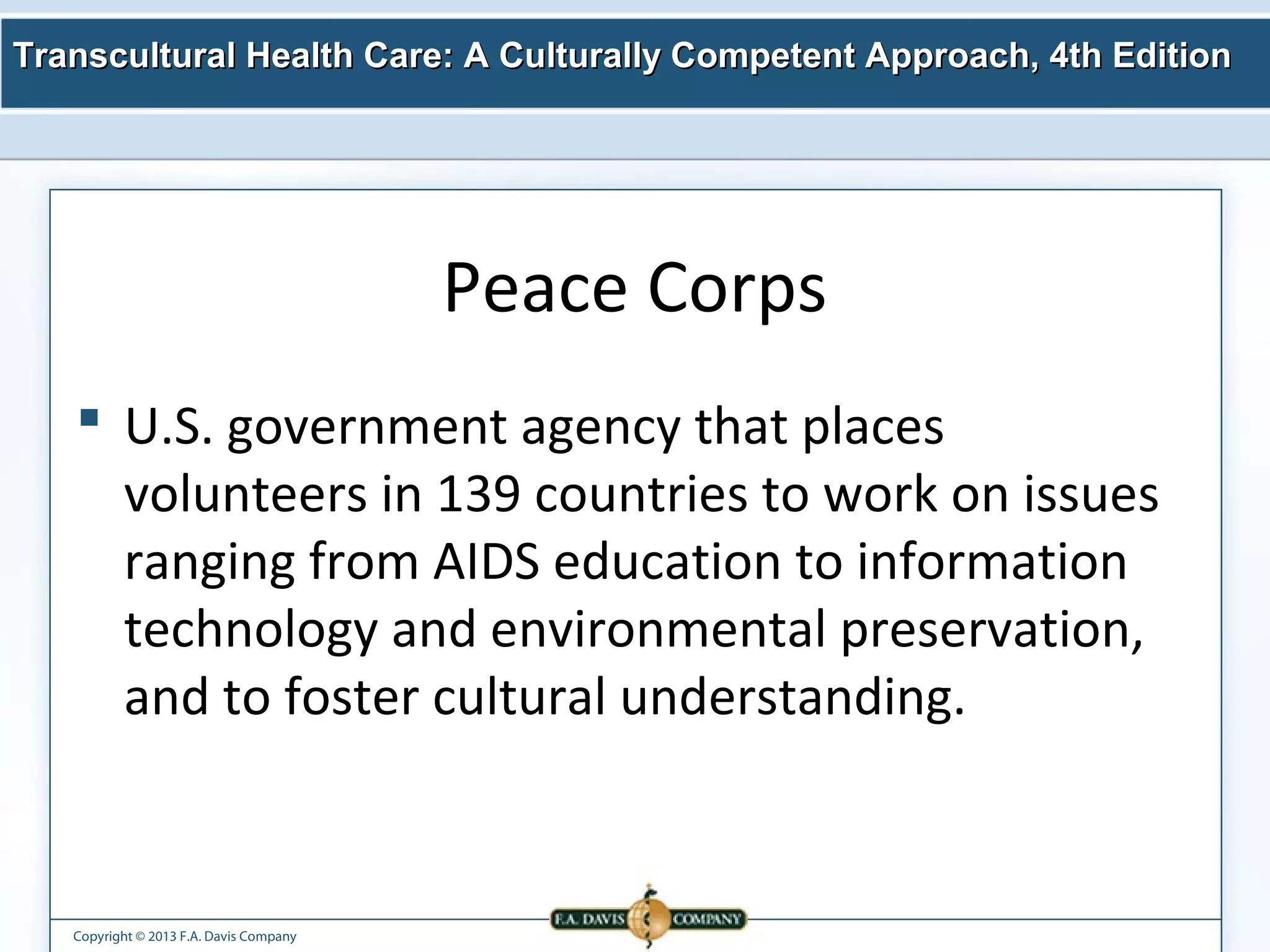 Transcultural Health Care: A Culturally Competent AApppprrooaacchh,, 44tthh EEddiittiioonn 
Copyright © 2013 F.A. Davis Company 
Peace Corps 
 U.S. government agency that places 
volunteers in 139 countries to work on issues 
ranging from AIDS education to information 
technology and environmental preservation, 
and to foster cultural understanding. 
 