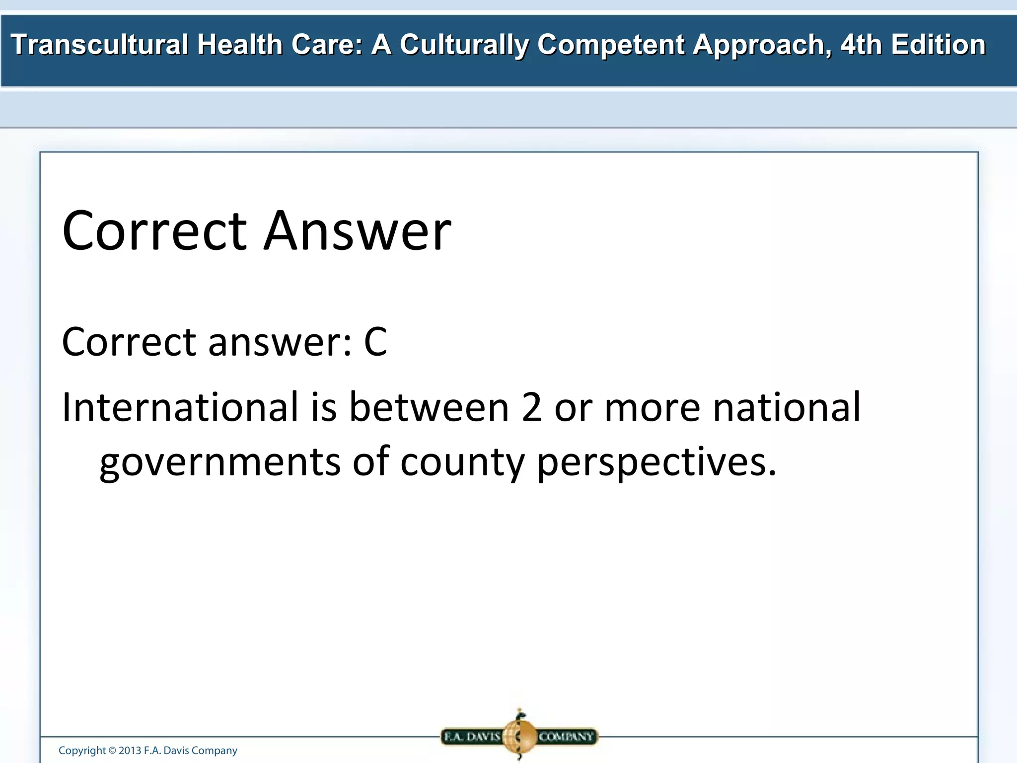 Transcultural Health Care: A Culturally Competent AApppprrooaacchh,, 44tthh EEddiittiioonn 
Correct Answer 
Correct answer: C 
International is between 2 or more national 
governments of county perspectives. 
Copyright © 2013 F.A. Davis Company 
 