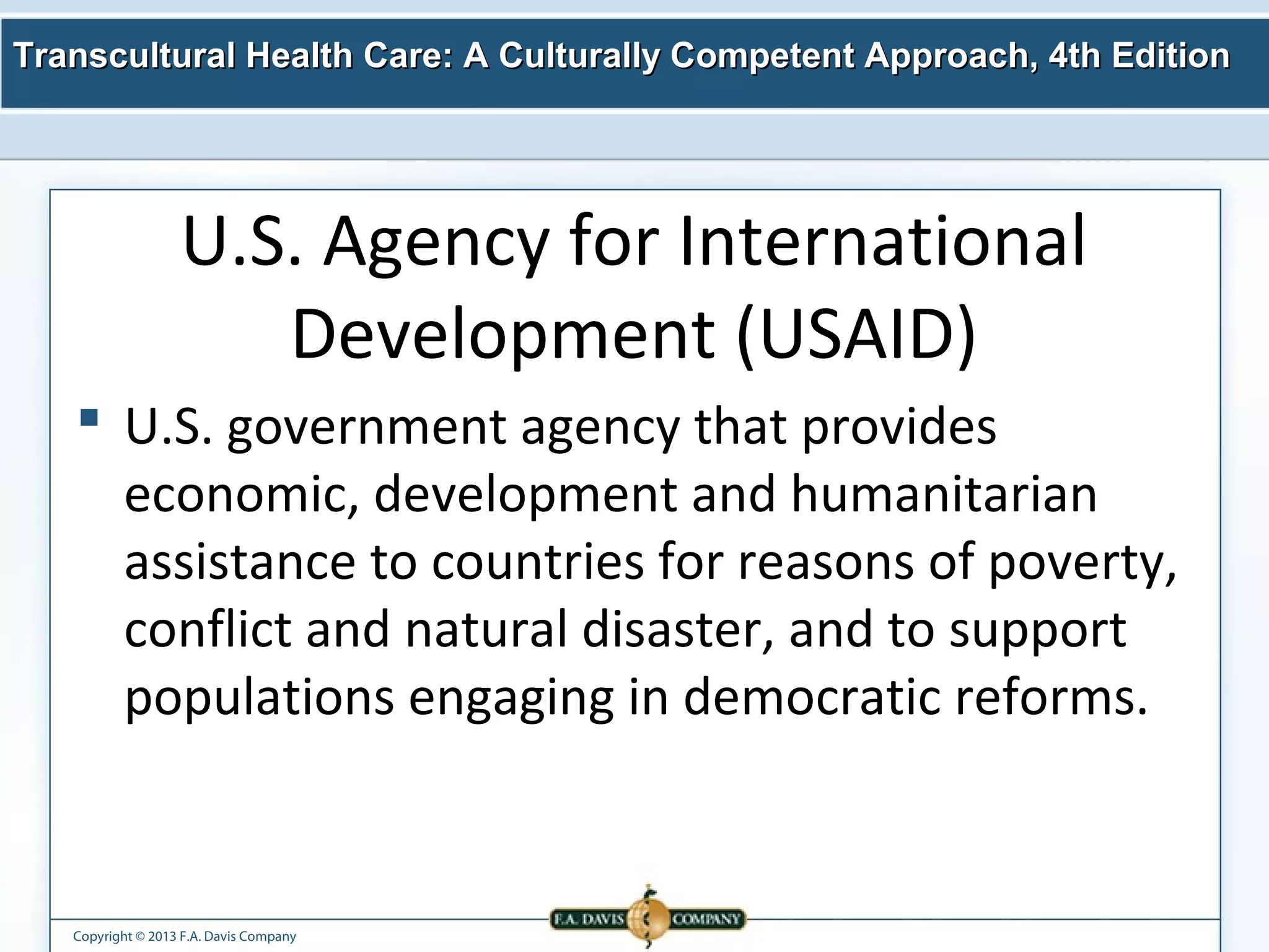 Transcultural Health Care: A Culturally Competent AApppprrooaacchh,, 44tthh EEddiittiioonn 
U.S. Agency for International 
Development (USAID) 
 U.S. government agency that provides 
economic, development and humanitarian 
assistance to countries for reasons of poverty, 
conflict and natural disaster, and to support 
populations engaging in democratic reforms. 
Copyright © 2013 F.A. Davis Company 
 