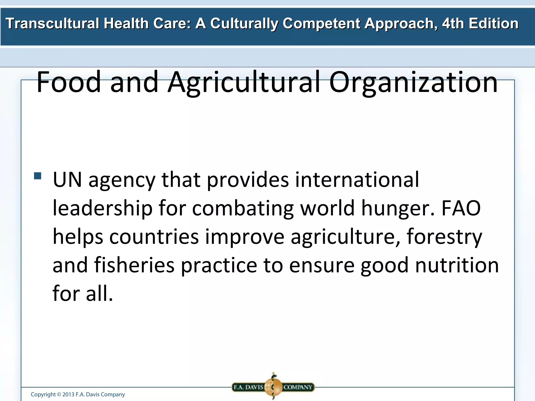 Transcultural Health Care: A Culturally Competent AApppprrooaacchh,, 44tthh EEddiittiioonn 
Food and Agricultural Organization 
 UN agency that provides international 
leadership for combating world hunger. FAO 
helps countries improve agriculture, forestry 
and fisheries practice to ensure good nutrition 
for all. 
Copyright © 2013 F.A. Davis Company 
 