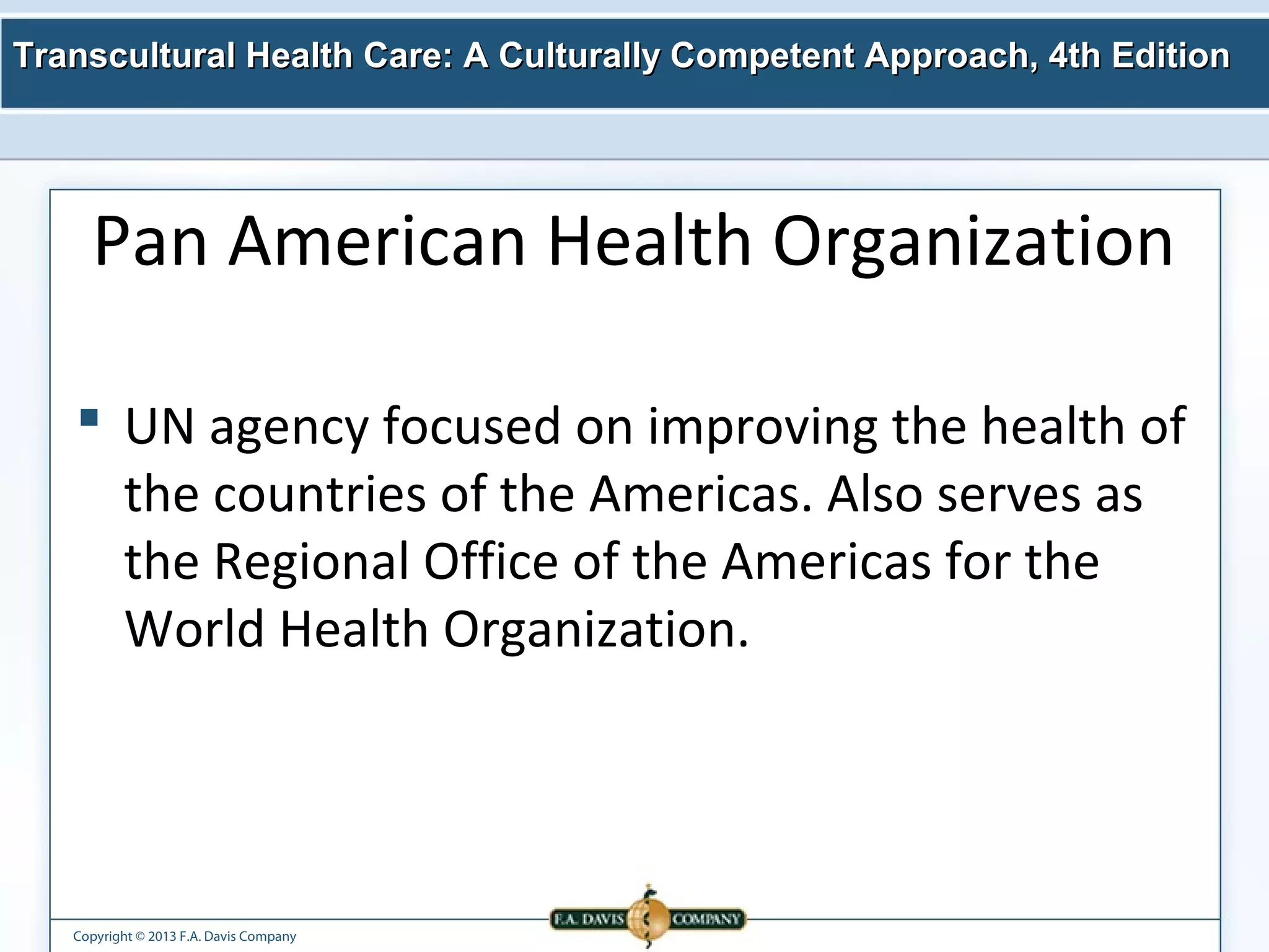 Transcultural Health Care: A Culturally Competent AApppprrooaacchh,, 44tthh EEddiittiioonn 
Pan American Health Organization 
 UN agency focused on improving the health of 
the countries of the Americas. Also serves as 
the Regional Office of the Americas for the 
World Health Organization. 
Copyright © 2013 F.A. Davis Company 
 