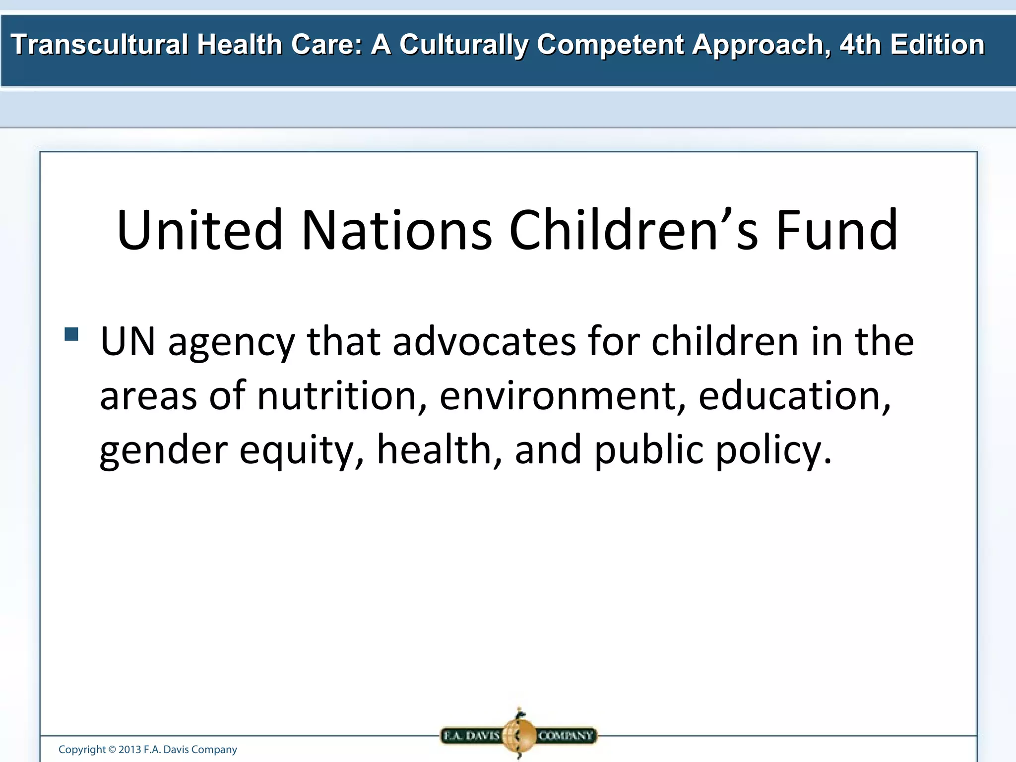 Transcultural Health Care: A Culturally Competent AApppprrooaacchh,, 44tthh EEddiittiioonn 
United Nations Children’s Fund 
 UN agency that advocates for children in the 
areas of nutrition, environment, education, 
gender equity, health, and public policy. 
Copyright © 2013 F.A. Davis Company 
 