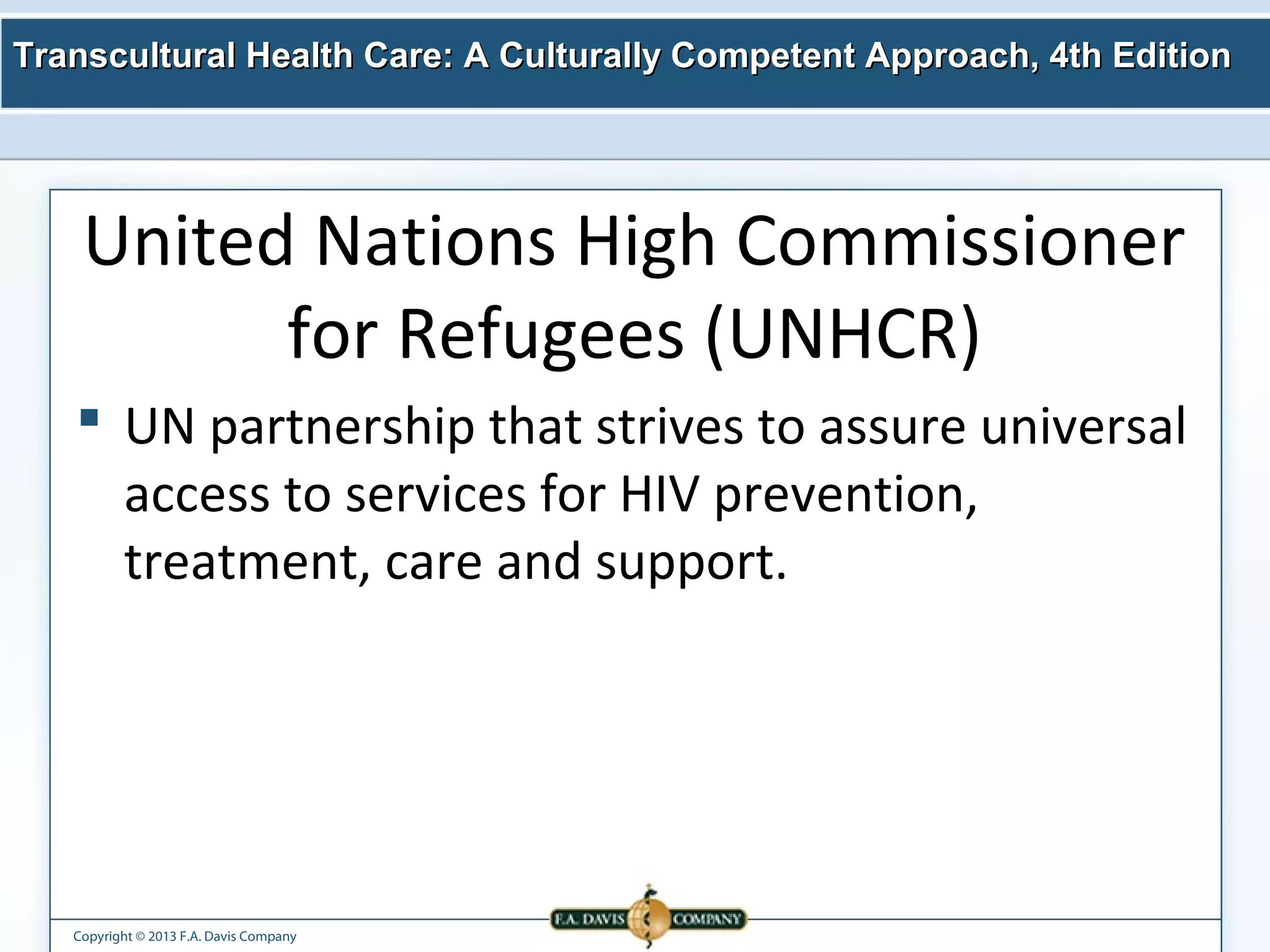 Transcultural Health Care: A Culturally Competent AApppprrooaacchh,, 44tthh EEddiittiioonn 
United Nations High Commissioner 
for Refugees (UNHCR) 
 UN partnership that strives to assure universal 
access to services for HIV prevention, 
treatment, care and support. 
Copyright © 2013 F.A. Davis Company 
 