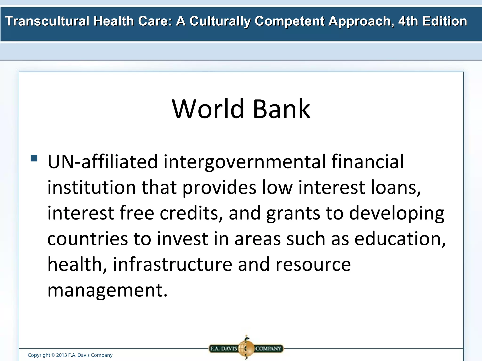 Transcultural Health Care: A Culturally Competent AApppprrooaacchh,, 44tthh EEddiittiioonn 
Copyright © 2013 F.A. Davis Company 
World Bank 
 UN-affiliated intergovernmental financial 
institution that provides low interest loans, 
interest free credits, and grants to developing 
countries to invest in areas such as education, 
health, infrastructure and resource 
management. 
 