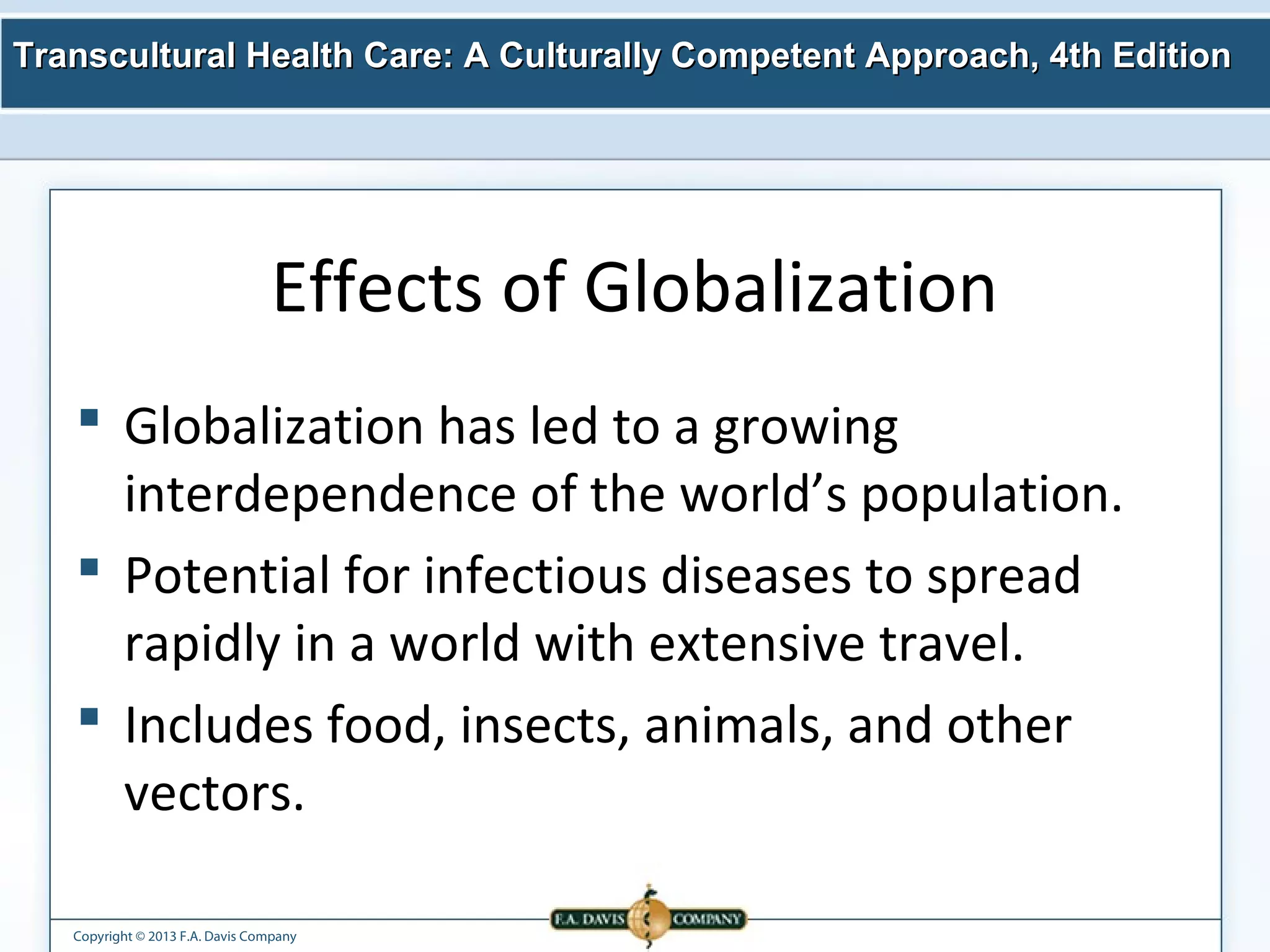Transcultural Health Care: A Culturally Competent AApppprrooaacchh,, 44tthh EEddiittiioonn 
Effects of Globalization 
 Globalization has led to a growing 
interdependence of the world’s population. 
 Potential for infectious diseases to spread 
rapidly in a world with extensive travel. 
 Includes food, insects, animals, and other 
vectors. 
Copyright © 2013 F.A. Davis Company 
 