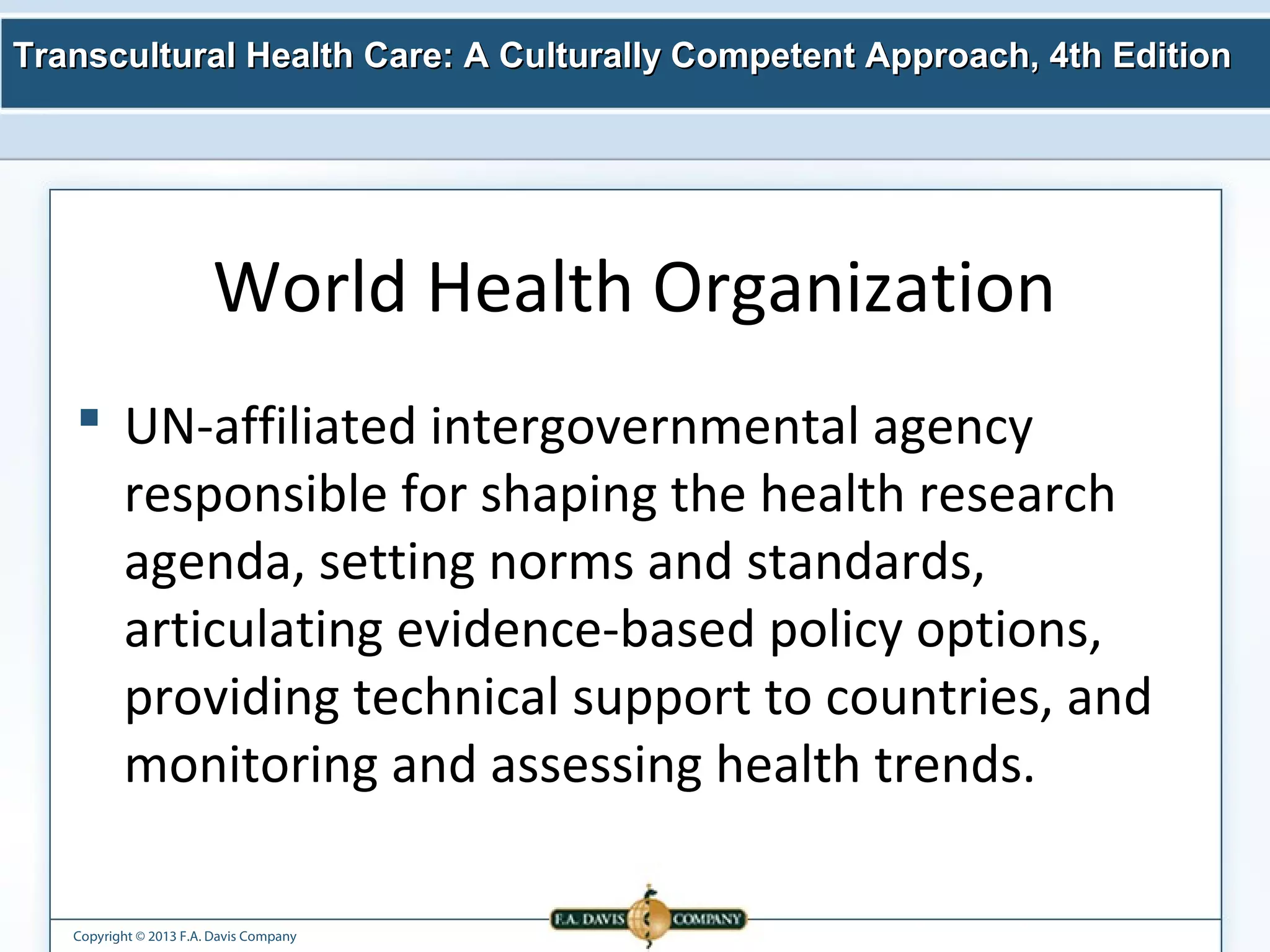 Transcultural Health Care: A Culturally Competent AApppprrooaacchh,, 44tthh EEddiittiioonn 
World Health Organization 
 UN-affiliated intergovernmental agency 
responsible for shaping the health research 
agenda, setting norms and standards, 
articulating evidence-based policy options, 
providing technical support to countries, and 
monitoring and assessing health trends. 
Copyright © 2013 F.A. Davis Company 
 