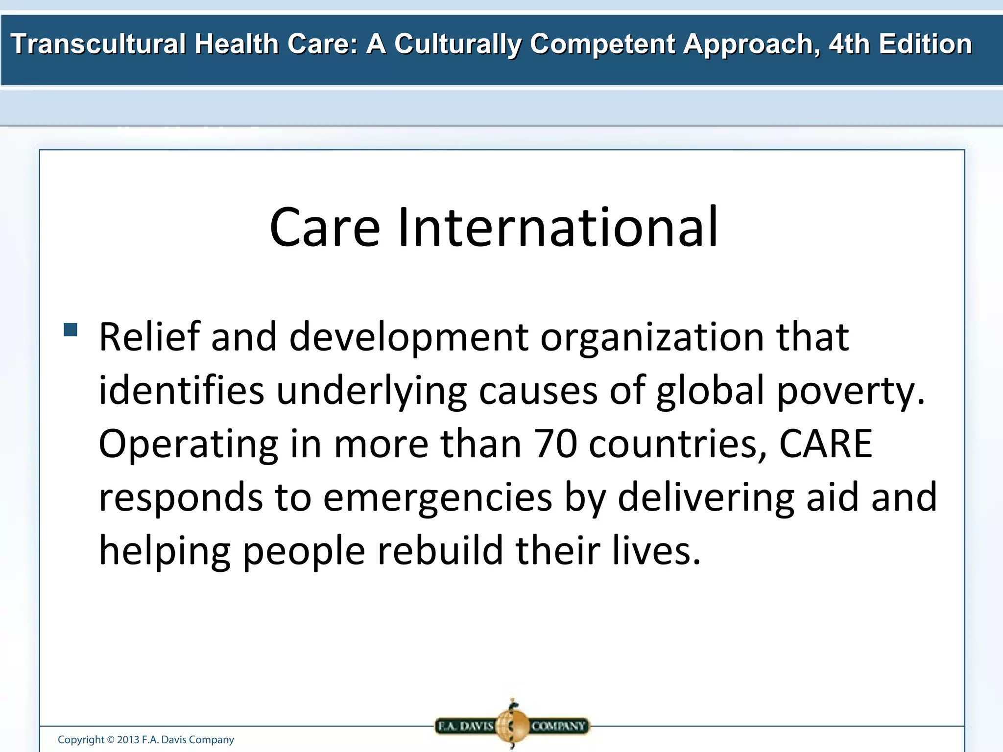 Transcultural Health Care: A Culturally Competent AApppprrooaacchh,, 44tthh EEddiittiioonn 
Copyright © 2013 F.A. Davis Company 
Care International 
 Relief and development organization that 
identifies underlying causes of global poverty. 
Operating in more than 70 countries, CARE 
responds to emergencies by delivering aid and 
helping people rebuild their lives. 
 