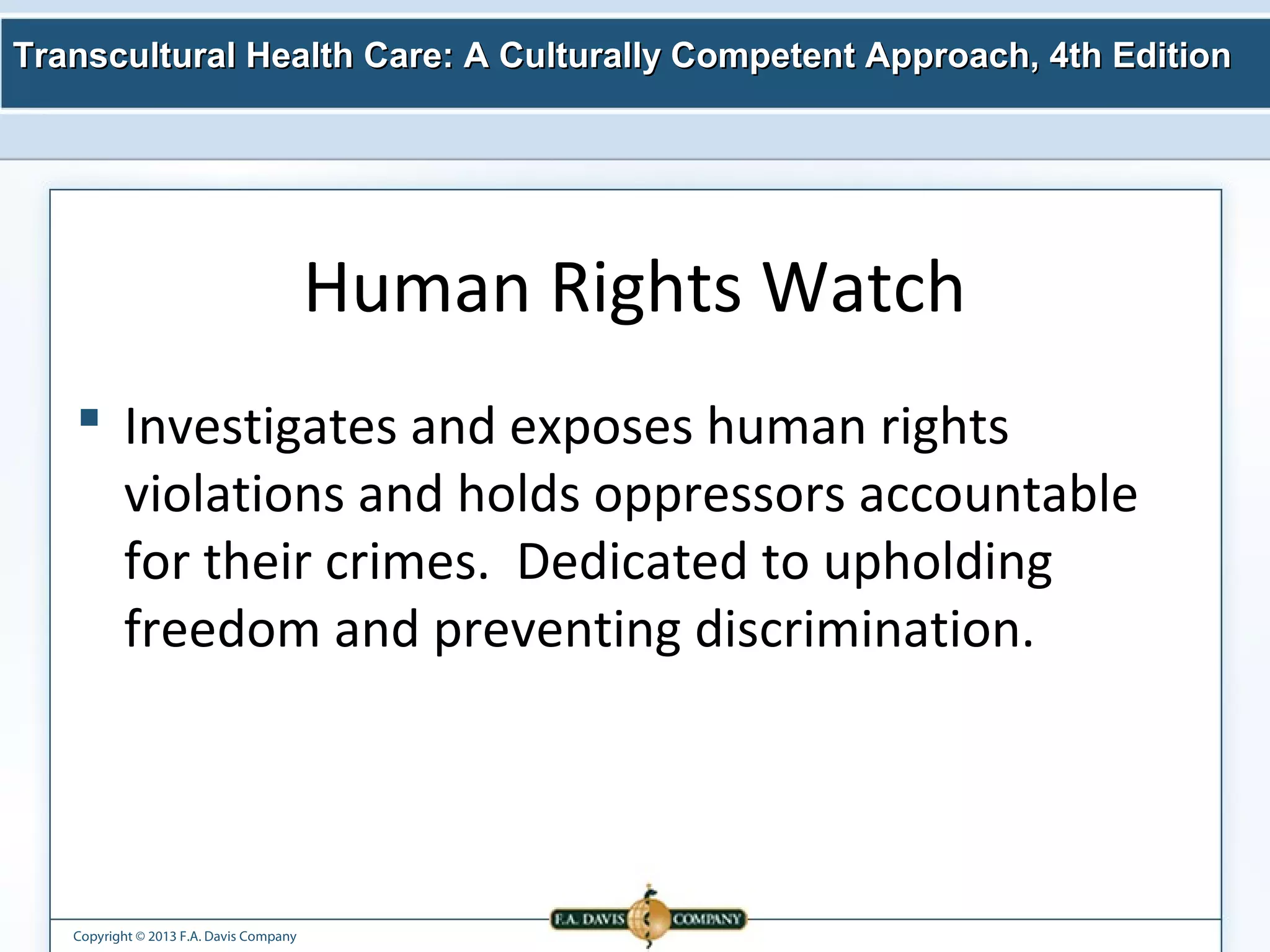 Transcultural Health Care: A Culturally Competent AApppprrooaacchh,, 44tthh EEddiittiioonn 
Copyright © 2013 F.A. Davis Company 
Human Rights Watch 
 Investigates and exposes human rights 
violations and holds oppressors accountable 
for their crimes. Dedicated to upholding 
freedom and preventing discrimination. 
 