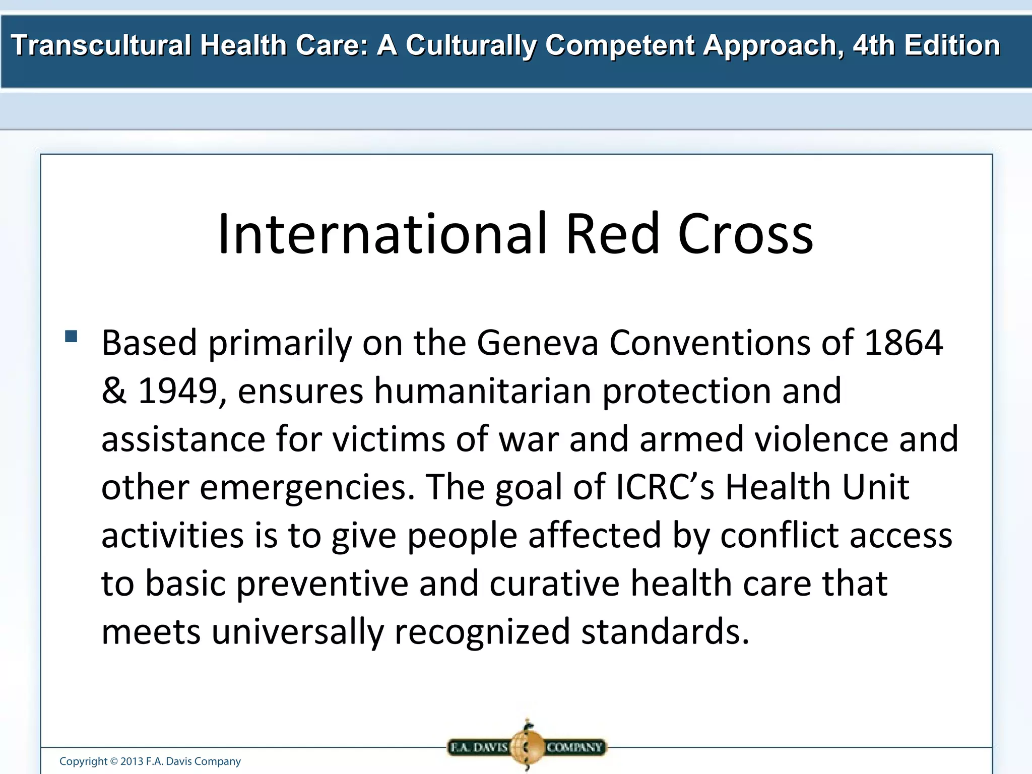 Transcultural Health Care: A Culturally Competent AApppprrooaacchh,, 44tthh EEddiittiioonn 
International Red Cross 
 Based primarily on the Geneva Conventions of 1864 
& 1949, ensures humanitarian protection and 
assistance for victims of war and armed violence and 
other emergencies. The goal of ICRC’s Health Unit 
activities is to give people affected by conflict access 
to basic preventive and curative health care that 
meets universally recognized standards. 
Copyright © 2013 F.A. Davis Company 
 