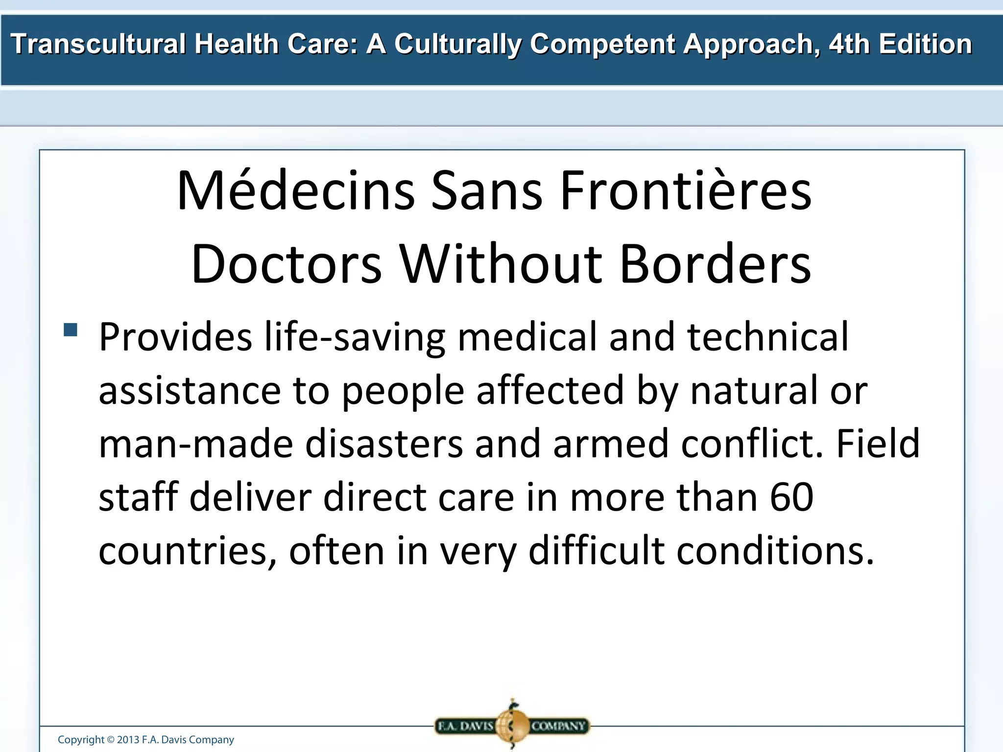 Transcultural Health Care: A Culturally Competent AApppprrooaacchh,, 44tthh EEddiittiioonn 
Médecins Sans Frontières 
Doctors Without Borders 
 Provides life-saving medical and technical 
assistance to people affected by natural or 
man-made disasters and armed conflict. Field 
staff deliver direct care in more than 60 
countries, often in very difficult conditions. 
Copyright © 2013 F.A. Davis Company 
 