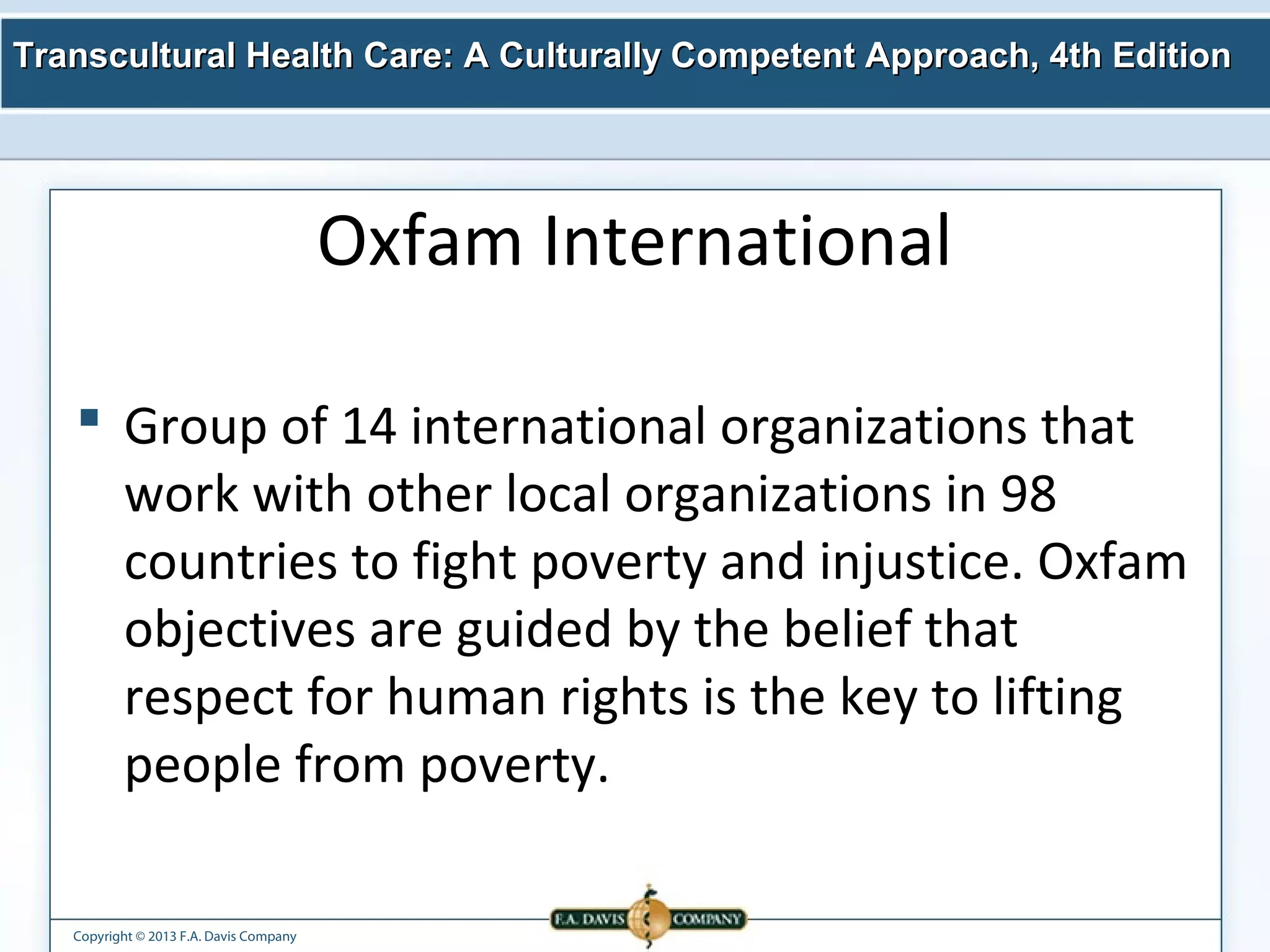 Transcultural Health Care: A Culturally Competent AApppprrooaacchh,, 44tthh EEddiittiioonn 
Copyright © 2013 F.A. Davis Company 
Oxfam International 
 Group of 14 international organizations that 
work with other local organizations in 98 
countries to fight poverty and injustice. Oxfam 
objectives are guided by the belief that 
respect for human rights is the key to lifting 
people from poverty. 
 