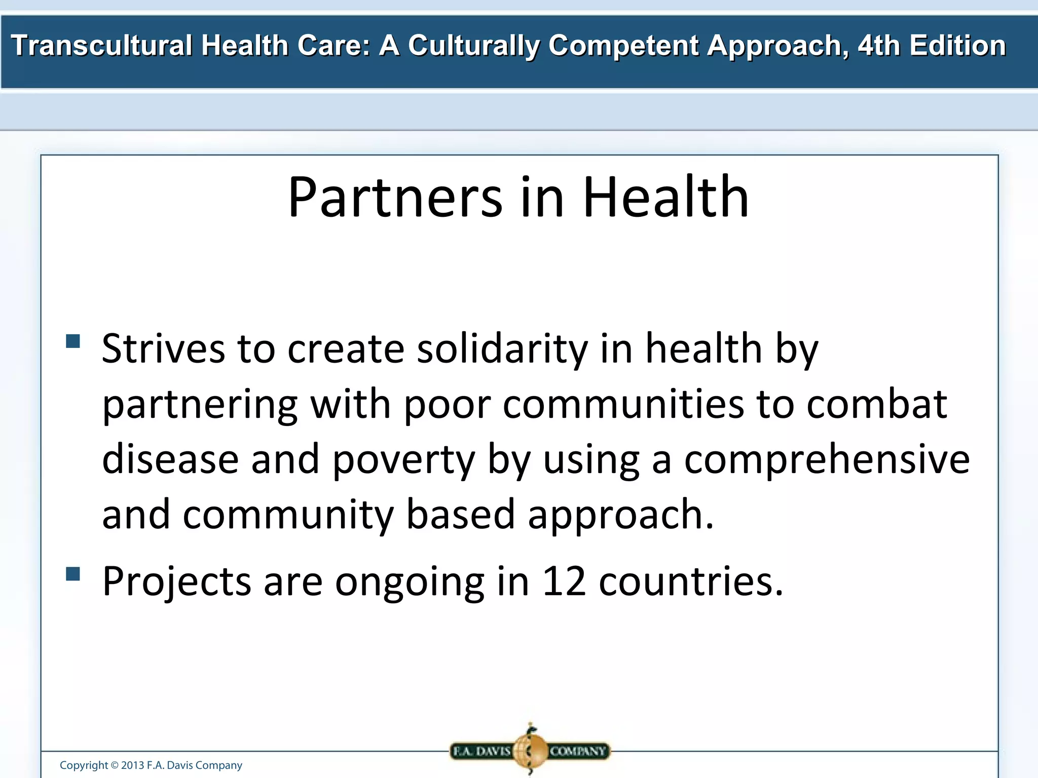 Transcultural Health Care: A Culturally Competent AApppprrooaacchh,, 44tthh EEddiittiioonn 
Copyright © 2013 F.A. Davis Company 
Partners in Health 
 Strives to create solidarity in health by 
partnering with poor communities to combat 
disease and poverty by using a comprehensive 
and community based approach. 
 Projects are ongoing in 12 countries. 
 