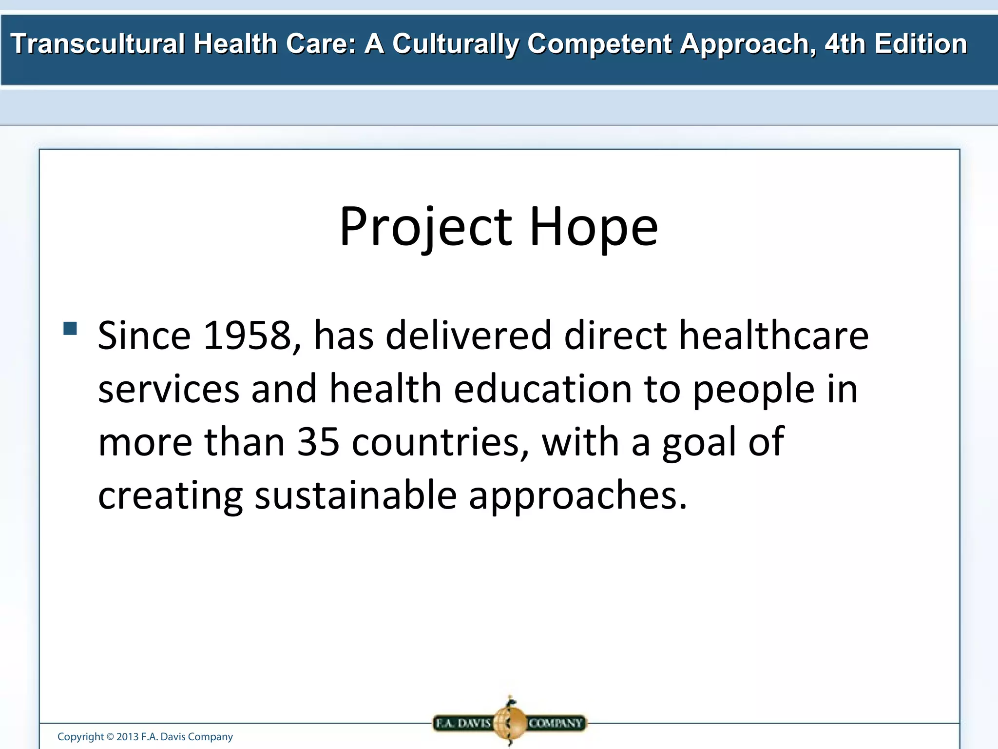 Transcultural Health Care: A Culturally Competent AApppprrooaacchh,, 44tthh EEddiittiioonn 
Copyright © 2013 F.A. Davis Company 
Project Hope 
 Since 1958, has delivered direct healthcare 
services and health education to people in 
more than 35 countries, with a goal of 
creating sustainable approaches. 
 