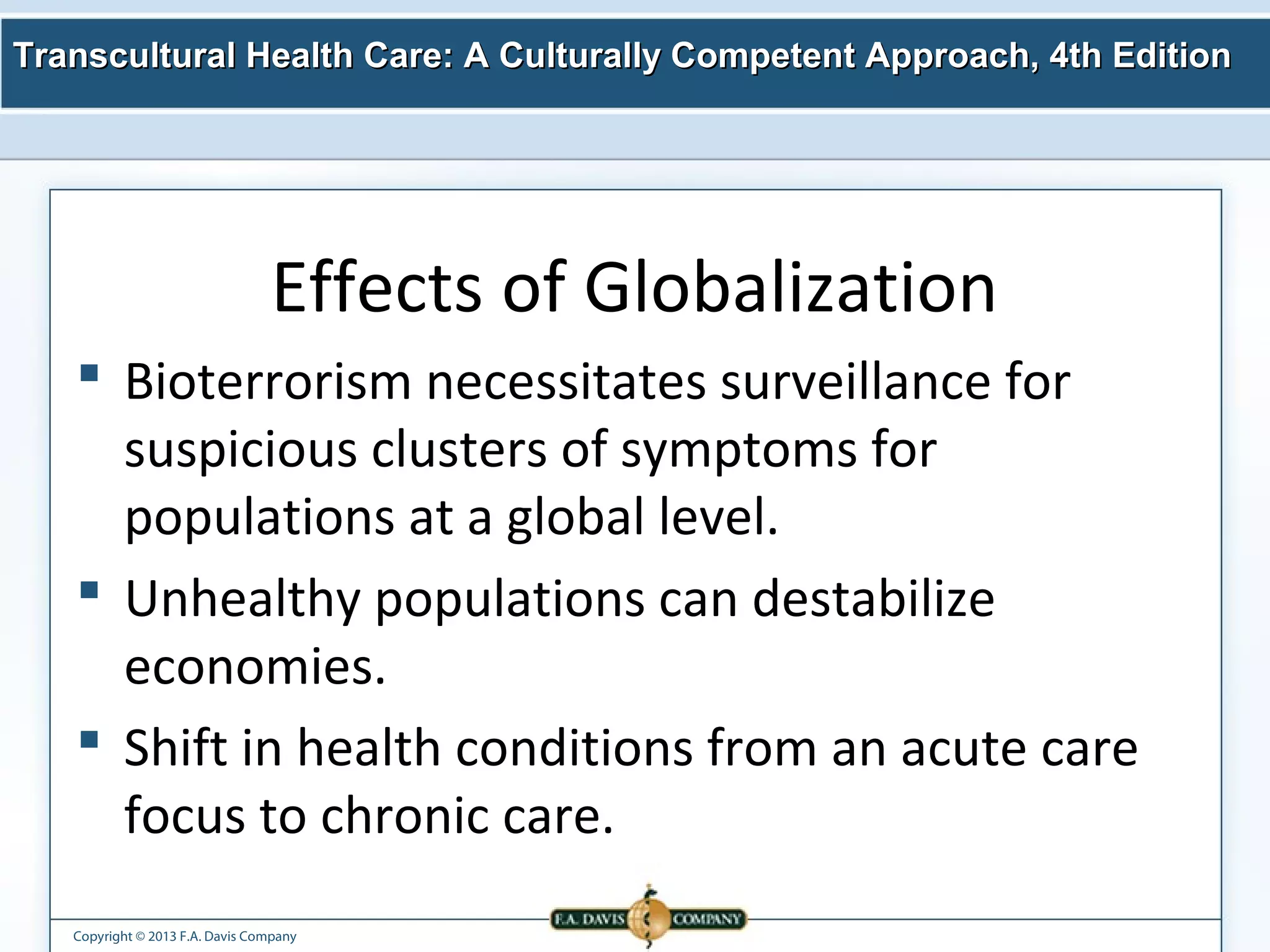 Transcultural Health Care: A Culturally Competent AApppprrooaacchh,, 44tthh EEddiittiioonn 
Effects of Globalization 
 Bioterrorism necessitates surveillance for 
suspicious clusters of symptoms for 
populations at a global level. 
 Unhealthy populations can destabilize 
economies. 
 Shift in health conditions from an acute care 
focus to chronic care. 
Copyright © 2013 F.A. Davis Company 
 