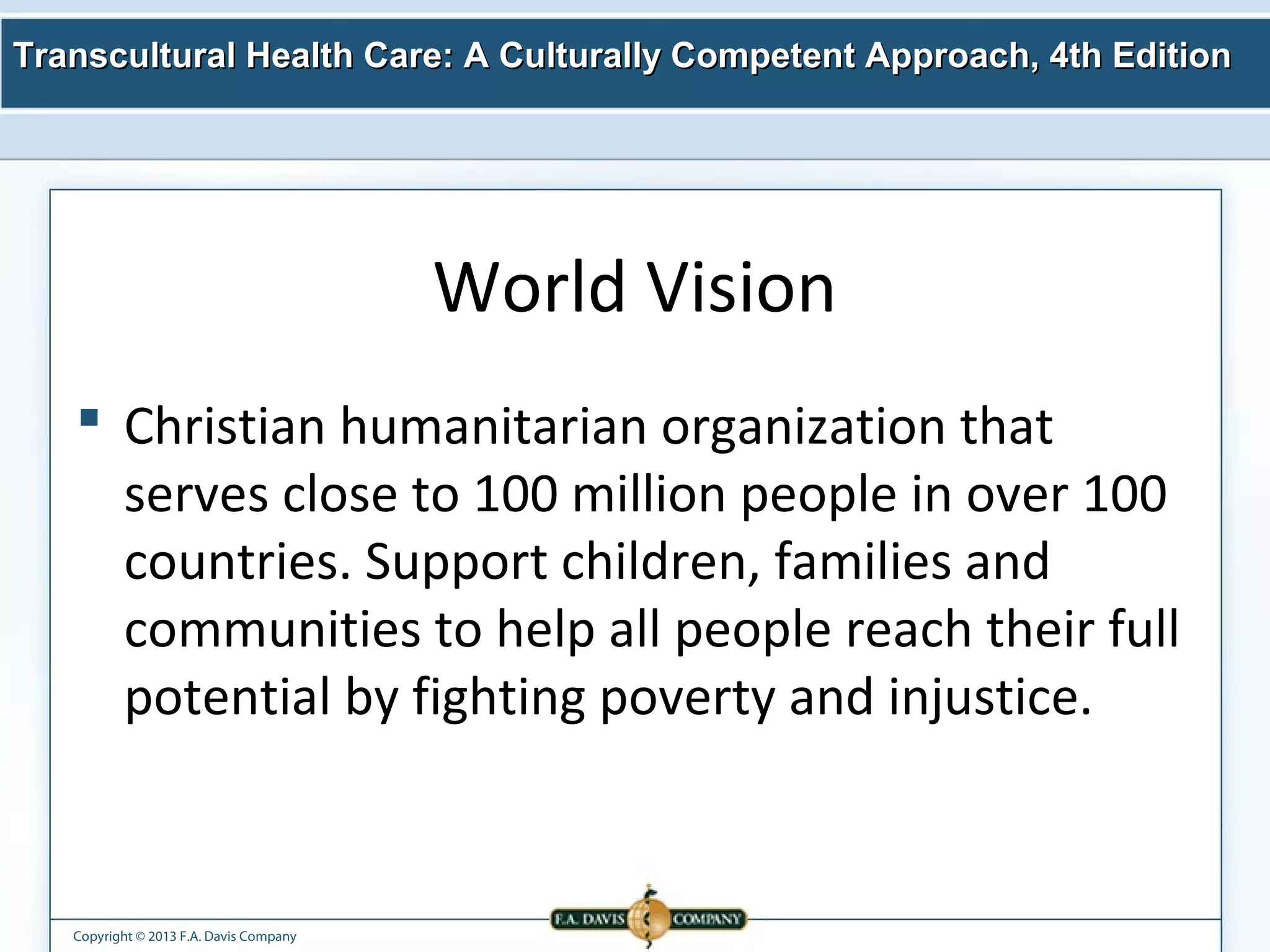 Transcultural Health Care: A Culturally Competent AApppprrooaacchh,, 44tthh EEddiittiioonn 
Copyright © 2013 F.A. Davis Company 
World Vision 
 Christian humanitarian organization that 
serves close to 100 million people in over 100 
countries. Support children, families and 
communities to help all people reach their full 
potential by fighting poverty and injustice. 
 