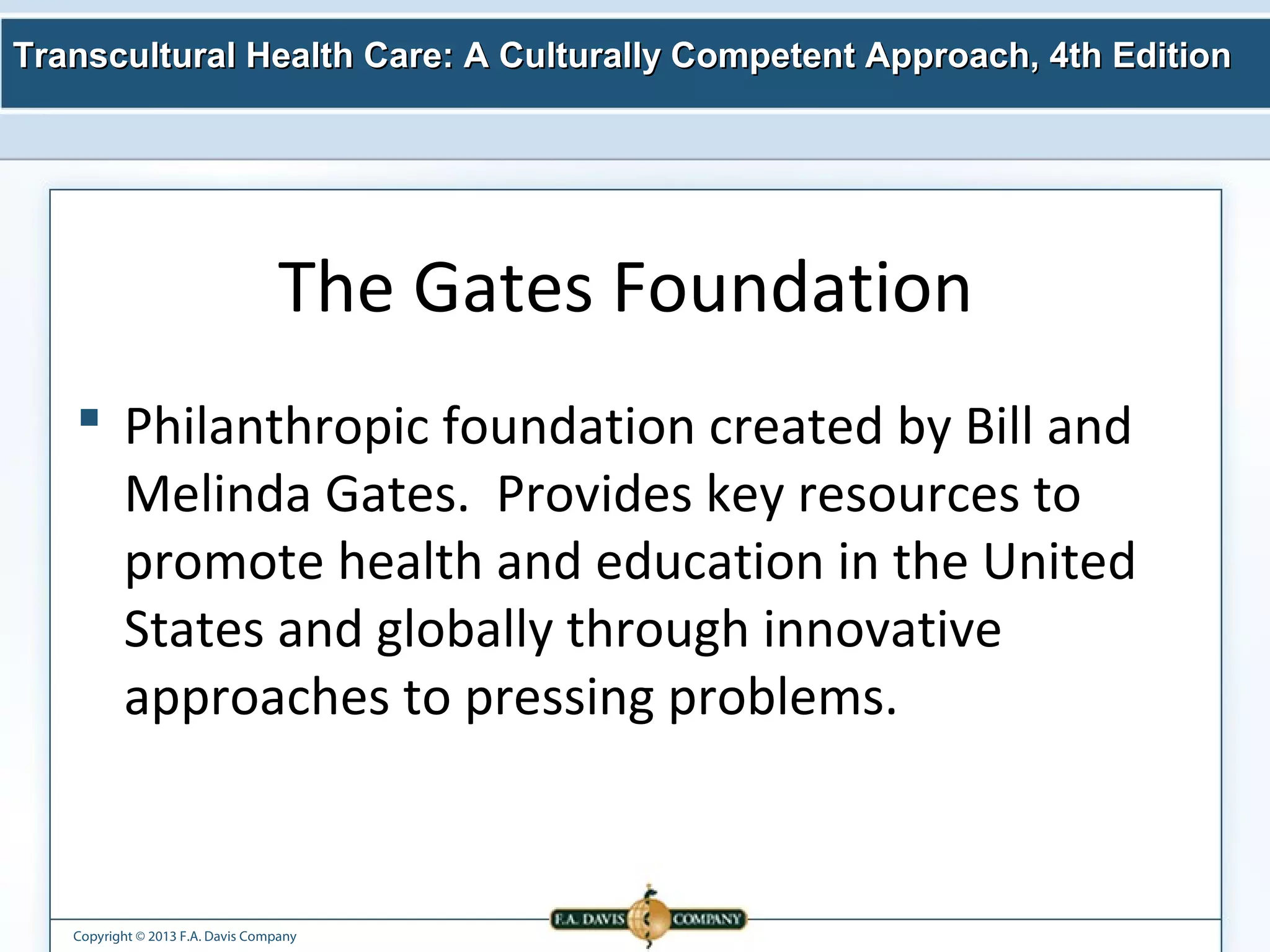Transcultural Health Care: A Culturally Competent AApppprrooaacchh,, 44tthh EEddiittiioonn 
The Gates Foundation 
 Philanthropic foundation created by Bill and 
Melinda Gates. Provides key resources to 
promote health and education in the United 
States and globally through innovative 
approaches to pressing problems. 
Copyright © 2013 F.A. Davis Company 
 