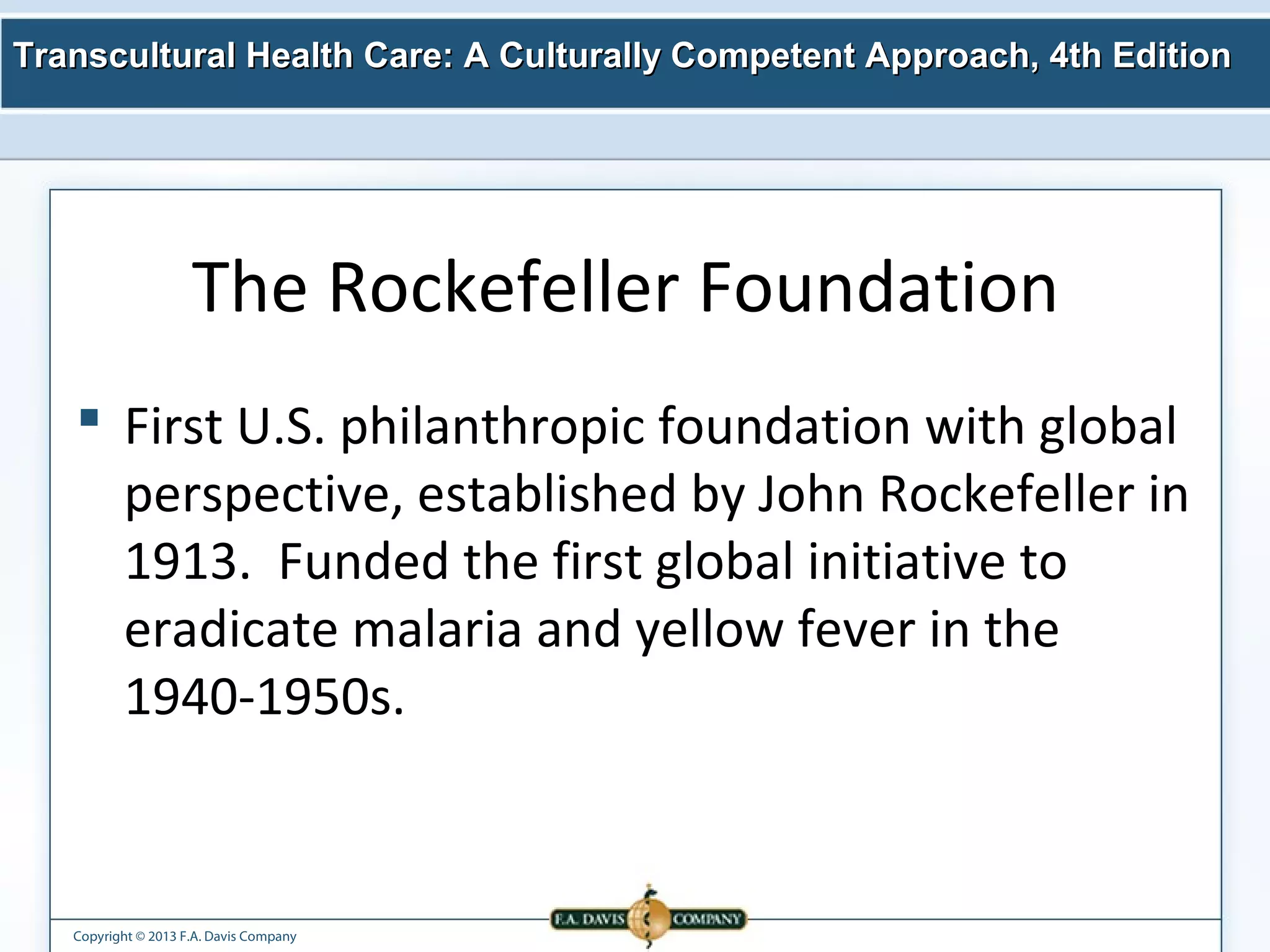 Transcultural Health Care: A Culturally Competent AApppprrooaacchh,, 44tthh EEddiittiioonn 
The Rockefeller Foundation 
 First U.S. philanthropic foundation with global 
perspective, established by John Rockefeller in 
1913. Funded the first global initiative to 
eradicate malaria and yellow fever in the 
1940-1950s. 
Copyright © 2013 F.A. Davis Company 
 