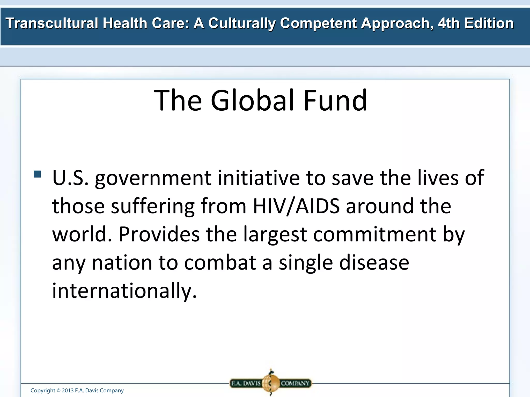 Transcultural Health Care: A Culturally Competent AApppprrooaacchh,, 44tthh EEddiittiioonn 
Copyright © 2013 F.A. Davis Company 
The Global Fund 
 U.S. government initiative to save the lives of 
those suffering from HIV/AIDS around the 
world. Provides the largest commitment by 
any nation to combat a single disease 
internationally. 
 