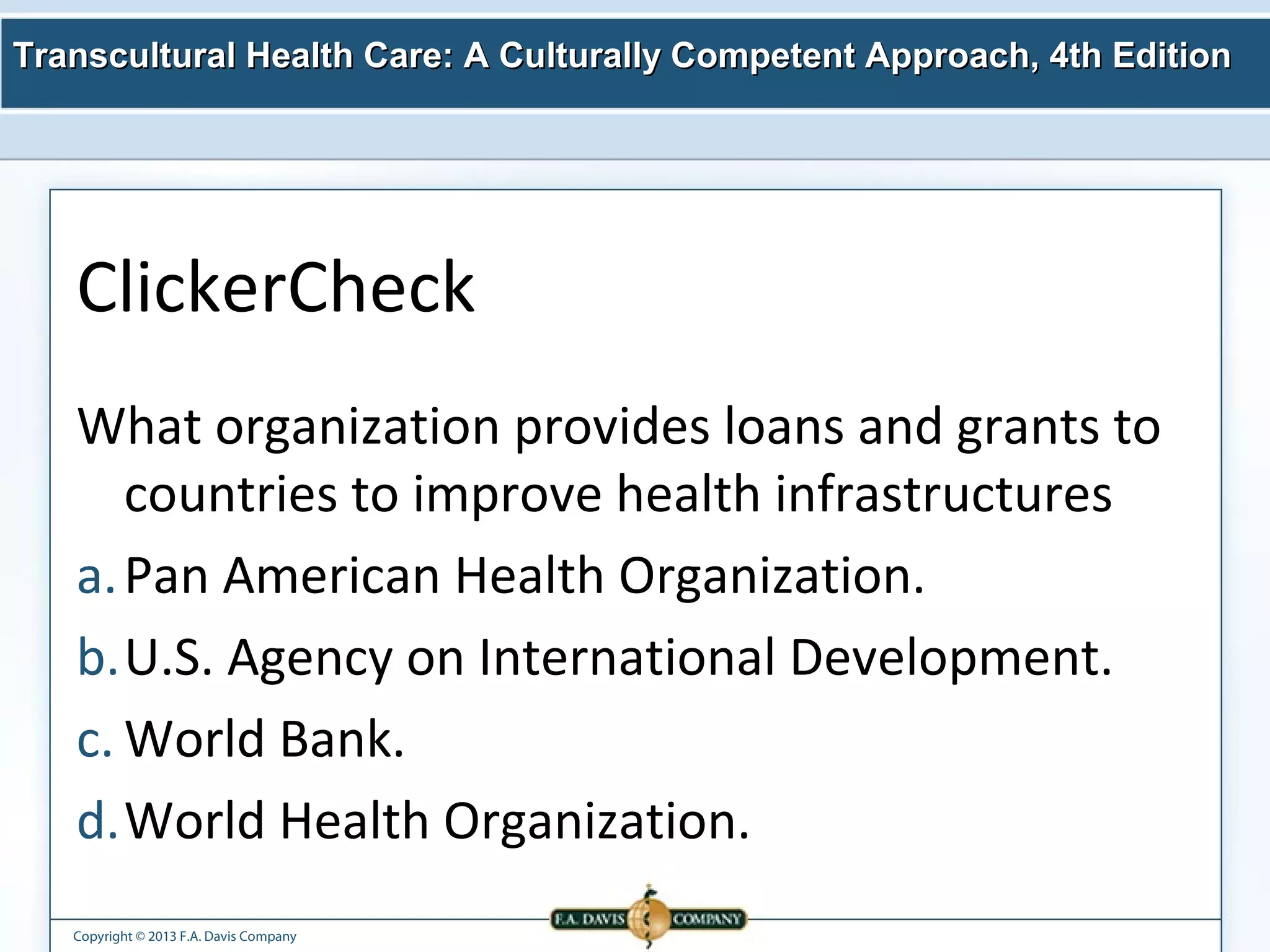 Transcultural Health Care: A Culturally Competent AApppprrooaacchh,, 44tthh EEddiittiioonn 
ClickerCheck 
What organization provides loans and grants to 
countries to improve health infrastructures 
a.Pan American Health Organization. 
b.U.S. Agency on International Development. 
c.World Bank. 
d.World Health Organization. 
Copyright © 2013 F.A. Davis Company 
 