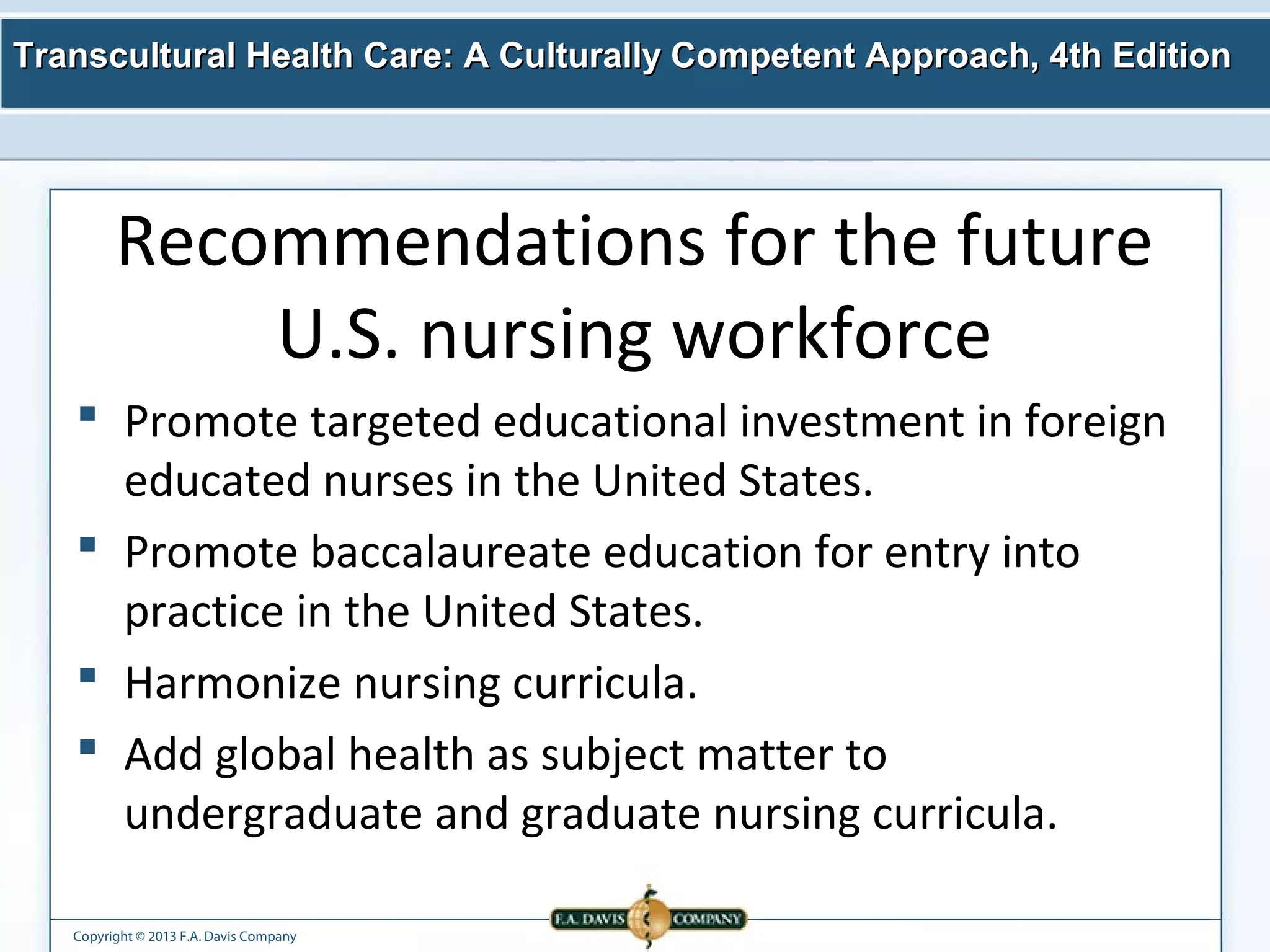 Transcultural Health Care: A Culturally Competent AApppprrooaacchh,, 44tthh EEddiittiioonn 
Recommendations for the future 
U.S. nursing workforce 
 Promote targeted educational investment in foreign 
educated nurses in the United States. 
 Promote baccalaureate education for entry into 
practice in the United States. 
 Harmonize nursing curricula. 
 Add global health as subject matter to 
undergraduate and graduate nursing curricula. 
Copyright © 2013 F.A. Davis Company 
 
