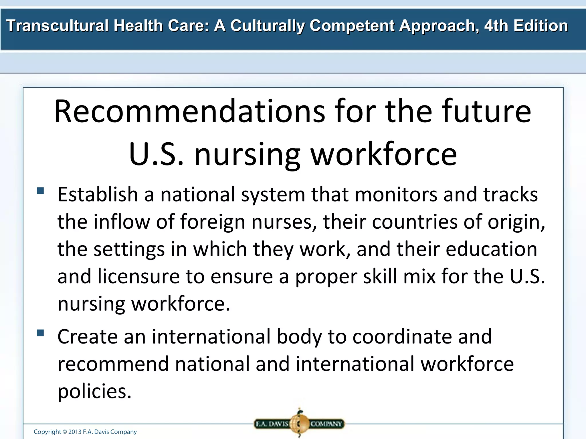 Transcultural Health Care: A Culturally Competent AApppprrooaacchh,, 44tthh EEddiittiioonn 
Recommendations for the future 
U.S. nursing workforce 
 Establish a national system that monitors and tracks 
the inflow of foreign nurses, their countries of origin, 
the settings in which they work, and their education 
and licensure to ensure a proper skill mix for the U.S. 
nursing workforce. 
 Create an international body to coordinate and 
recommend national and international workforce 
policies. 
Copyright © 2013 F.A. Davis Company 
 