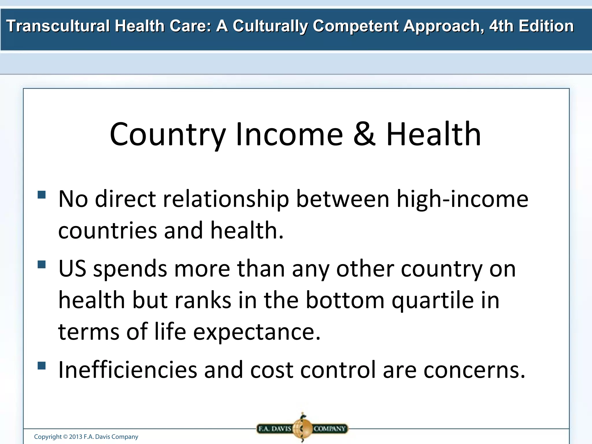 Transcultural Health Care: A Culturally Competent AApppprrooaacchh,, 44tthh EEddiittiioonn 
Country Income & Health 
 No direct relationship between high-income 
countries and health. 
 US spends more than any other country on 
health but ranks in the bottom quartile in 
terms of life expectance. 
 Inefficiencies and cost control are concerns. 
Copyright © 2013 F.A. Davis Company 
 