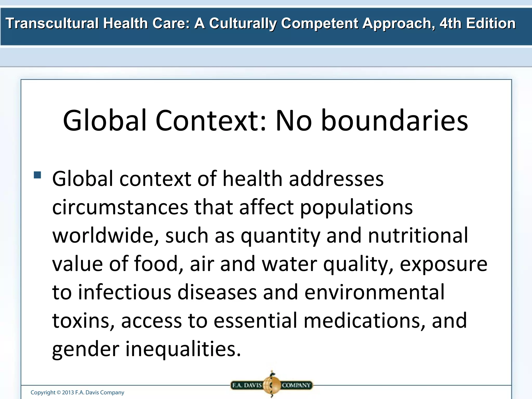 Transcultural Health Care: A Culturally Competent AApppprrooaacchh,, 44tthh EEddiittiioonn 
Global Context: No boundaries 
 Global context of health addresses 
circumstances that affect populations 
worldwide, such as quantity and nutritional 
value of food, air and water quality, exposure 
to infectious diseases and environmental 
toxins, access to essential medications, and 
gender inequalities. 
Copyright © 2013 F.A. Davis Company 
 