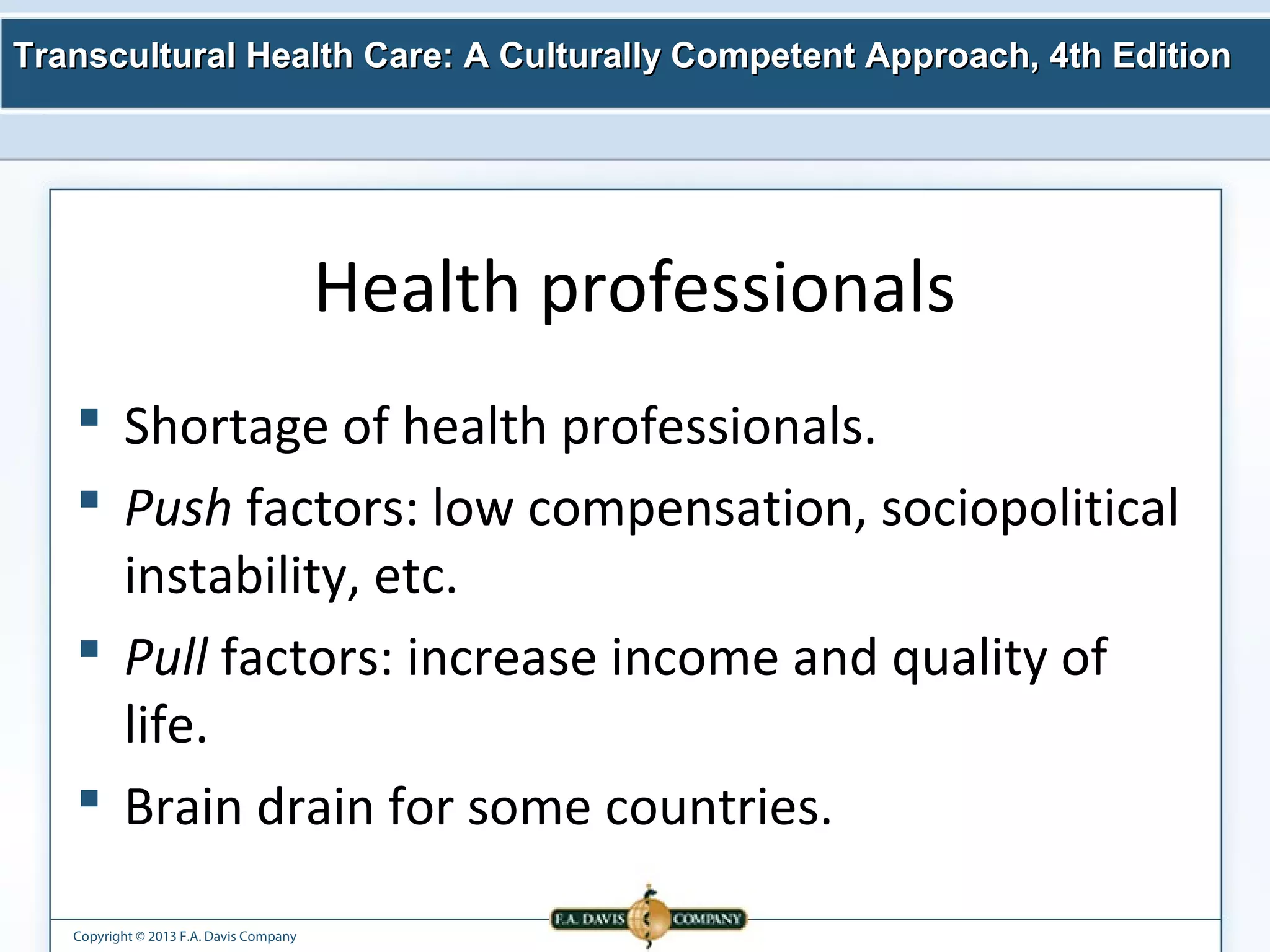 Transcultural Health Care: A Culturally Competent AApppprrooaacchh,, 44tthh EEddiittiioonn 
Copyright © 2013 F.A. Davis Company 
Health professionals 
 Shortage of health professionals. 
 Push factors: low compensation, sociopolitical 
instability, etc. 
 Pull factors: increase income and quality of 
life. 
 Brain drain for some countries. 
