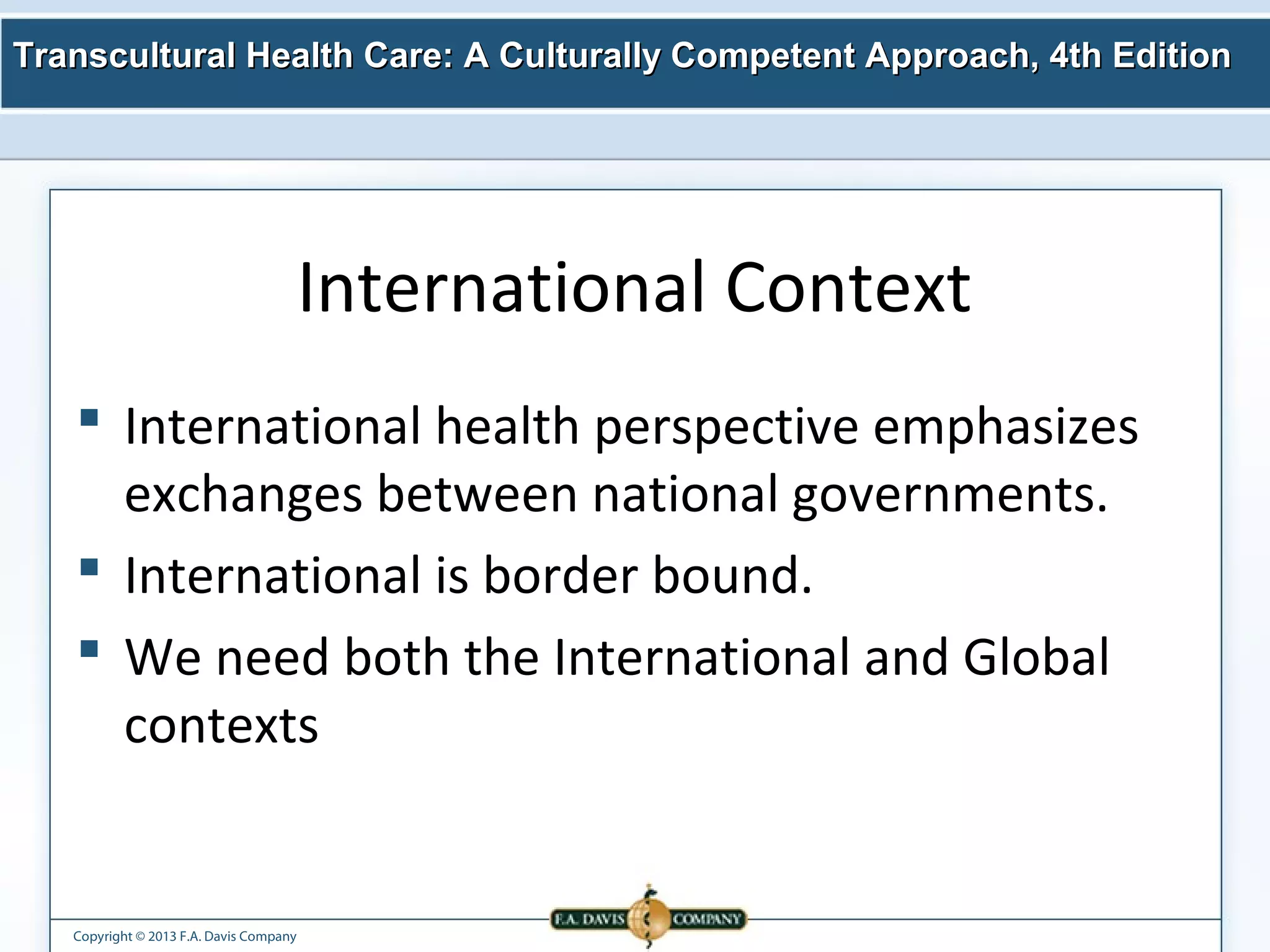 Transcultural Health Care: A Culturally Competent AApppprrooaacchh,, 44tthh EEddiittiioonn 
Copyright © 2013 F.A. Davis Company 
International Context 
 International health perspective emphasizes 
exchanges between national governments. 
 International is border bound. 
 We need both the International and Global 
contexts 
 