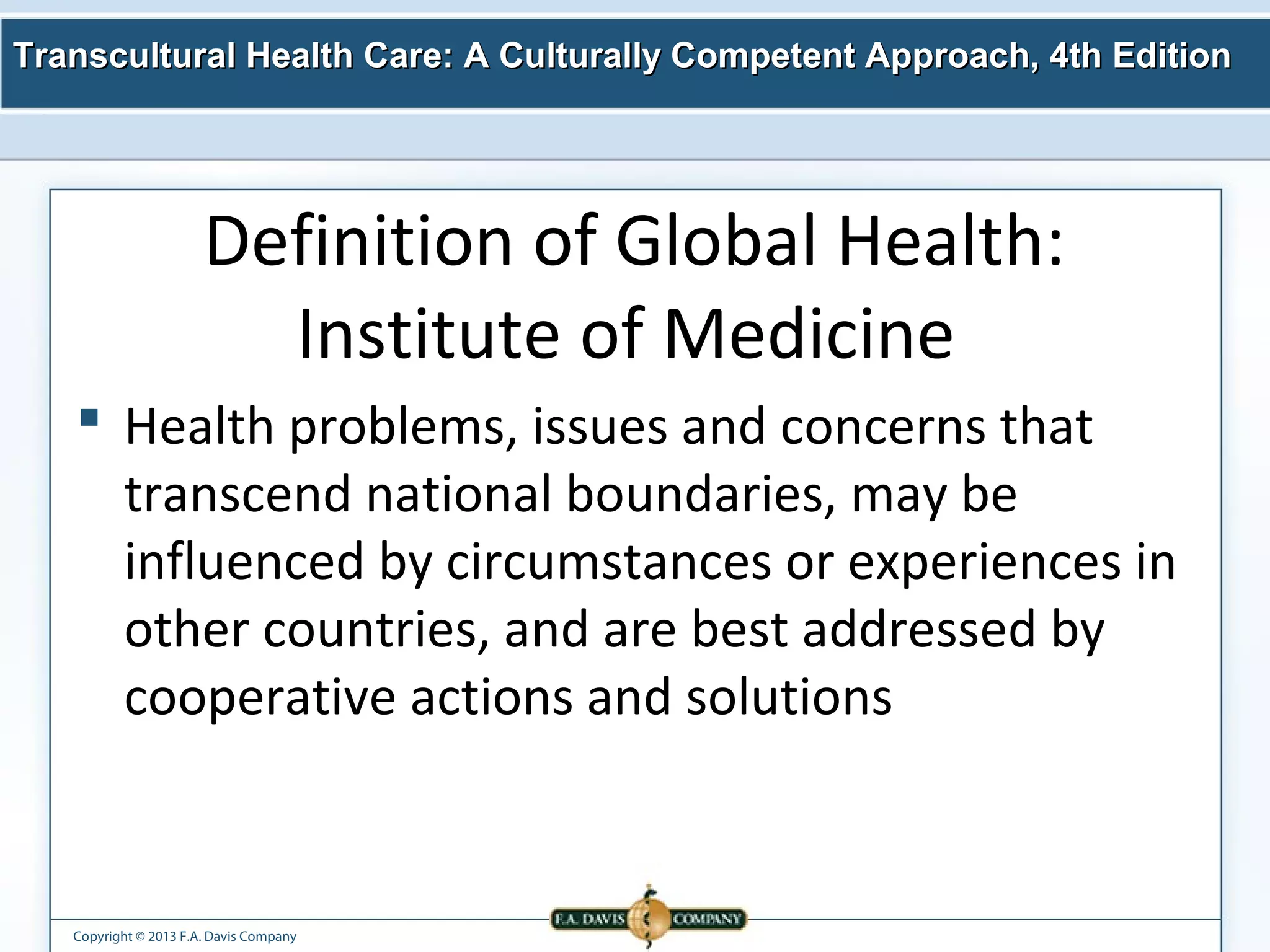 Transcultural Health Care: A Culturally Competent AApppprrooaacchh,, 44tthh EEddiittiioonn 
Definition of Global Health: 
Institute of Medicine 
 Health problems, issues and concerns that 
transcend national boundaries, may be 
influenced by circumstances or experiences in 
other countries, and are best addressed by 
cooperative actions and solutions 
Copyright © 2013 F.A. Davis Company 
 