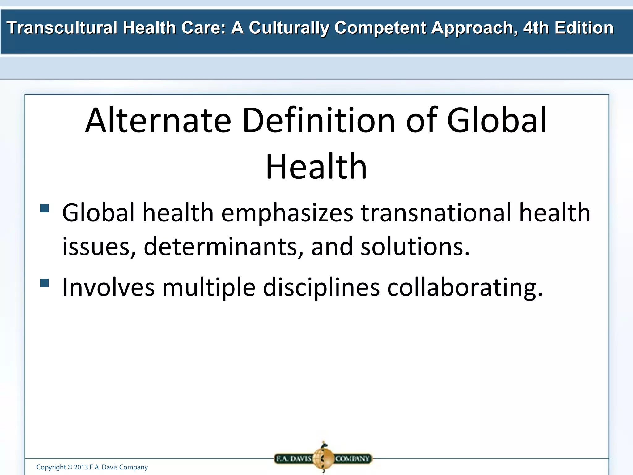 Transcultural Health Care: A Culturally Competent AApppprrooaacchh,, 44tthh EEddiittiioonn 
Alternate Definition of Global 
Copyright © 2013 F.A. Davis Company 
Health 
 Global health emphasizes transnational health 
issues, determinants, and solutions. 
 Involves multiple disciplines collaborating. 
 