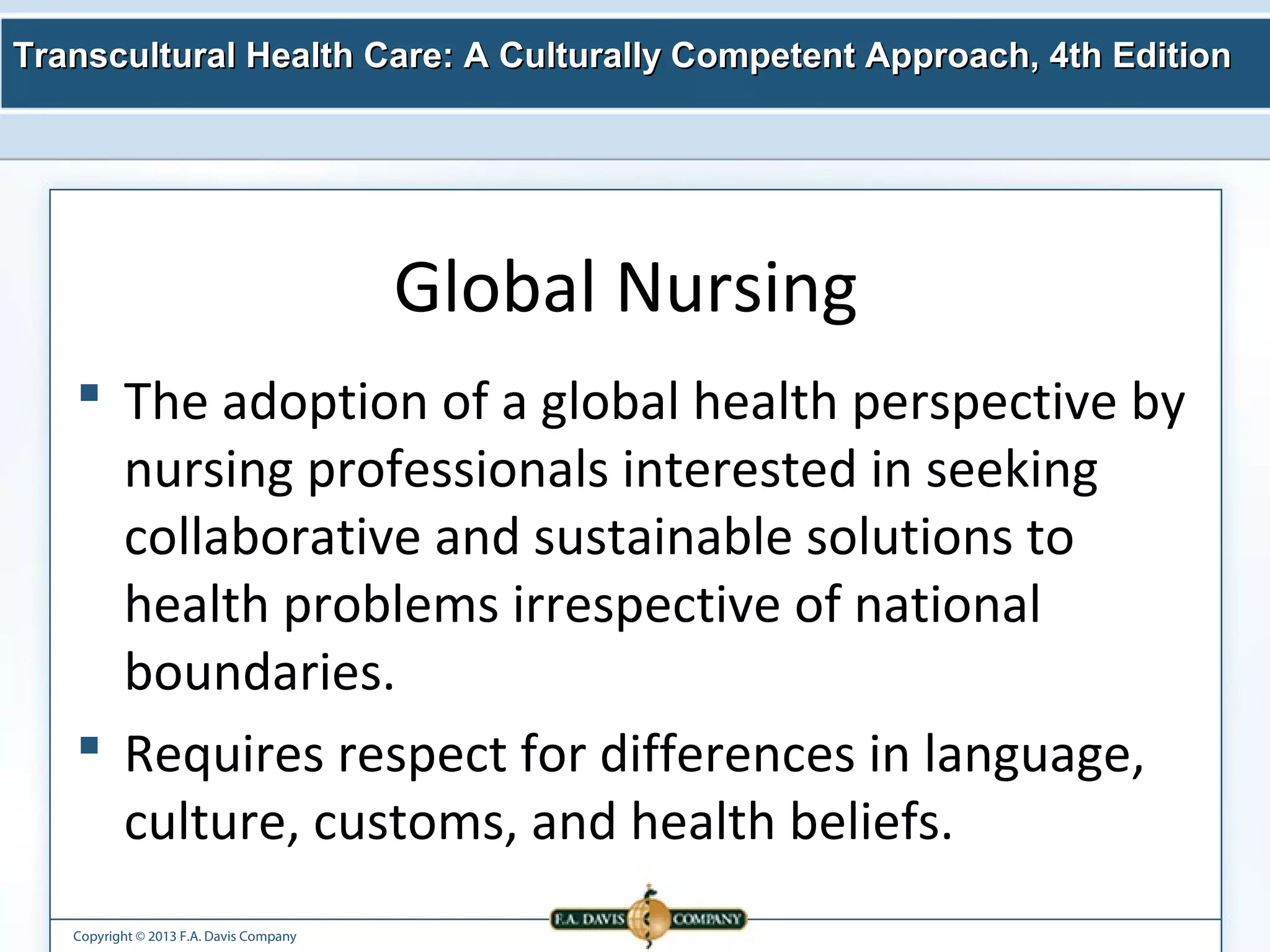 Transcultural Health Care: A Culturally Competent AApppprrooaacchh,, 44tthh EEddiittiioonn 
Copyright © 2013 F.A. Davis Company 
Global Nursing 
 The adoption of a global health perspective by 
nursing professionals interested in seeking 
collaborative and sustainable solutions to 
health problems irrespective of national 
boundaries. 
 Requires respect for differences in language, 
culture, customs, and health beliefs. 
 