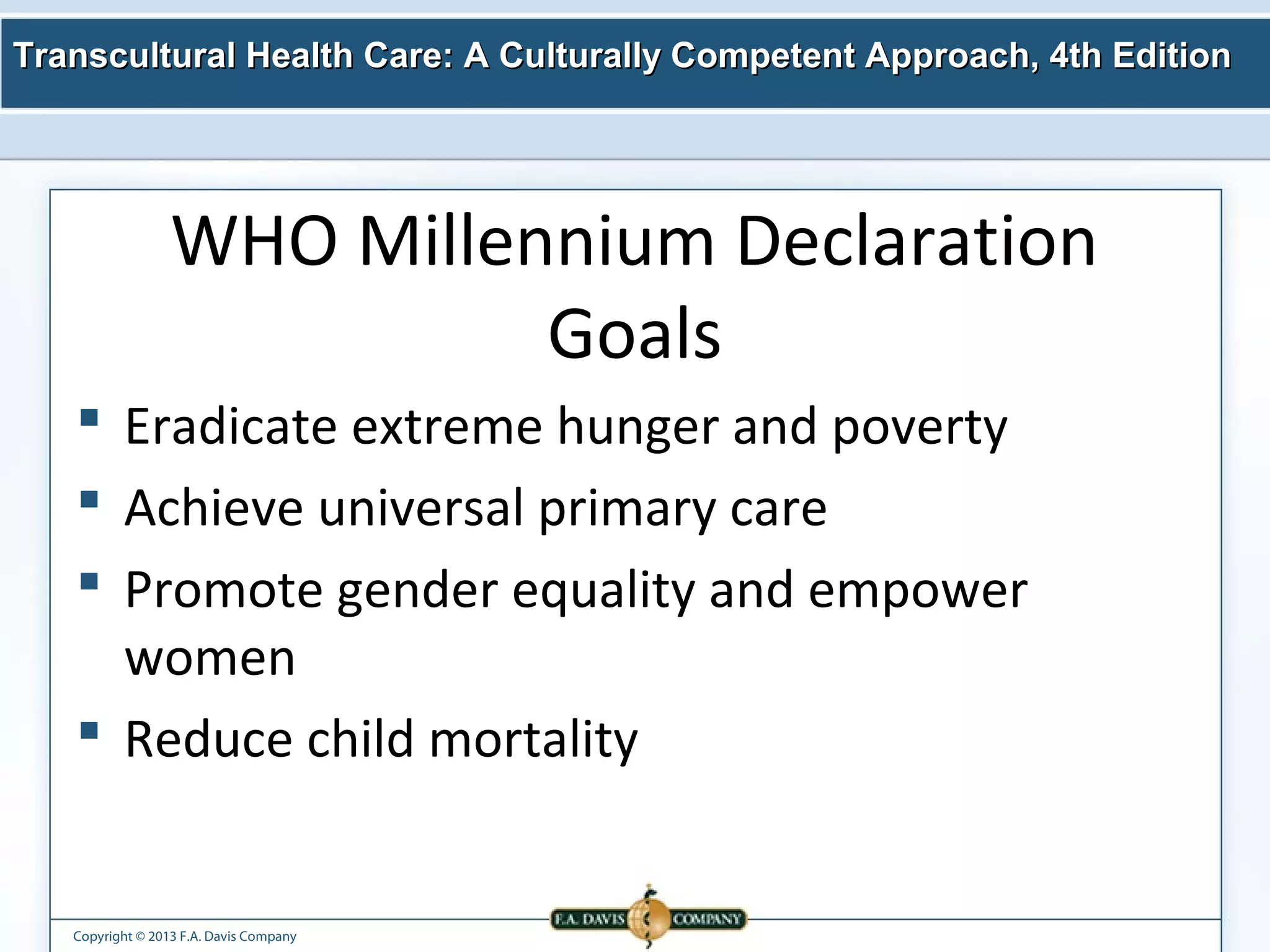 Transcultural Health Care: A Culturally Competent AApppprrooaacchh,, 44tthh EEddiittiioonn 
WHO Millennium Declaration 
Copyright © 2013 F.A. Davis Company 
Goals 
 Eradicate extreme hunger and poverty 
 Achieve universal primary care 
 Promote gender equality and empower 
women 
 Reduce child mortality 
 