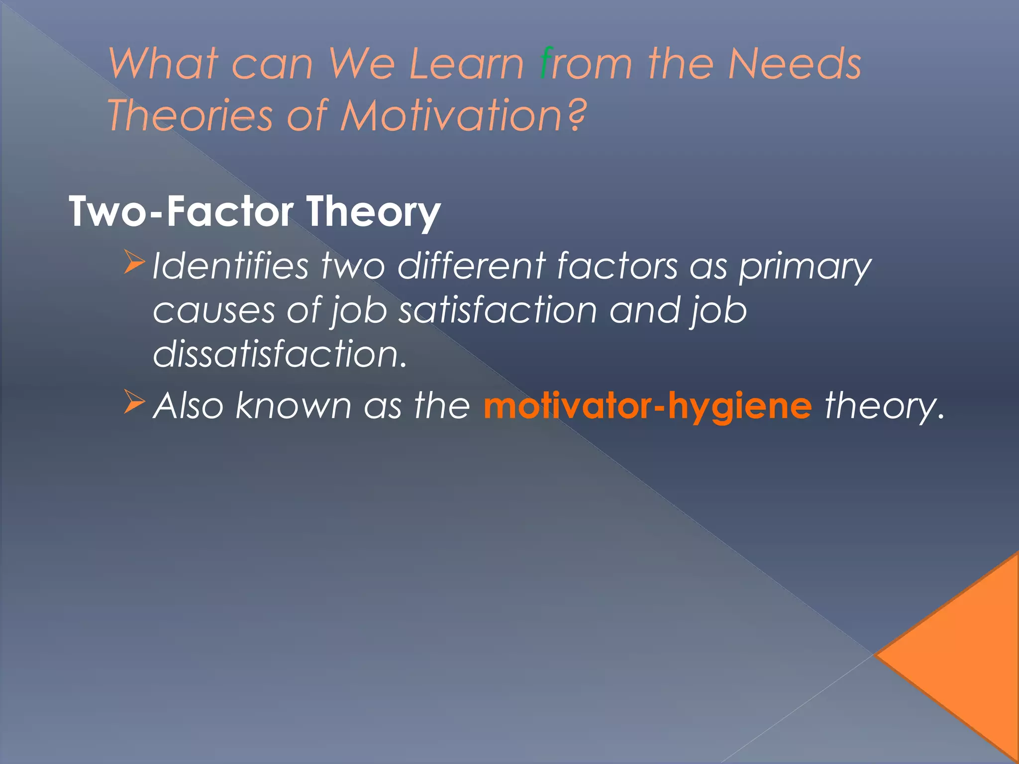 What can We Learn from the Needs
Theories of Motivation?
Two-Factor Theory
Identifies two different factors as primary
causes of job satisfaction and job
dissatisfaction.
Also known as the motivator-hygiene theory.
 