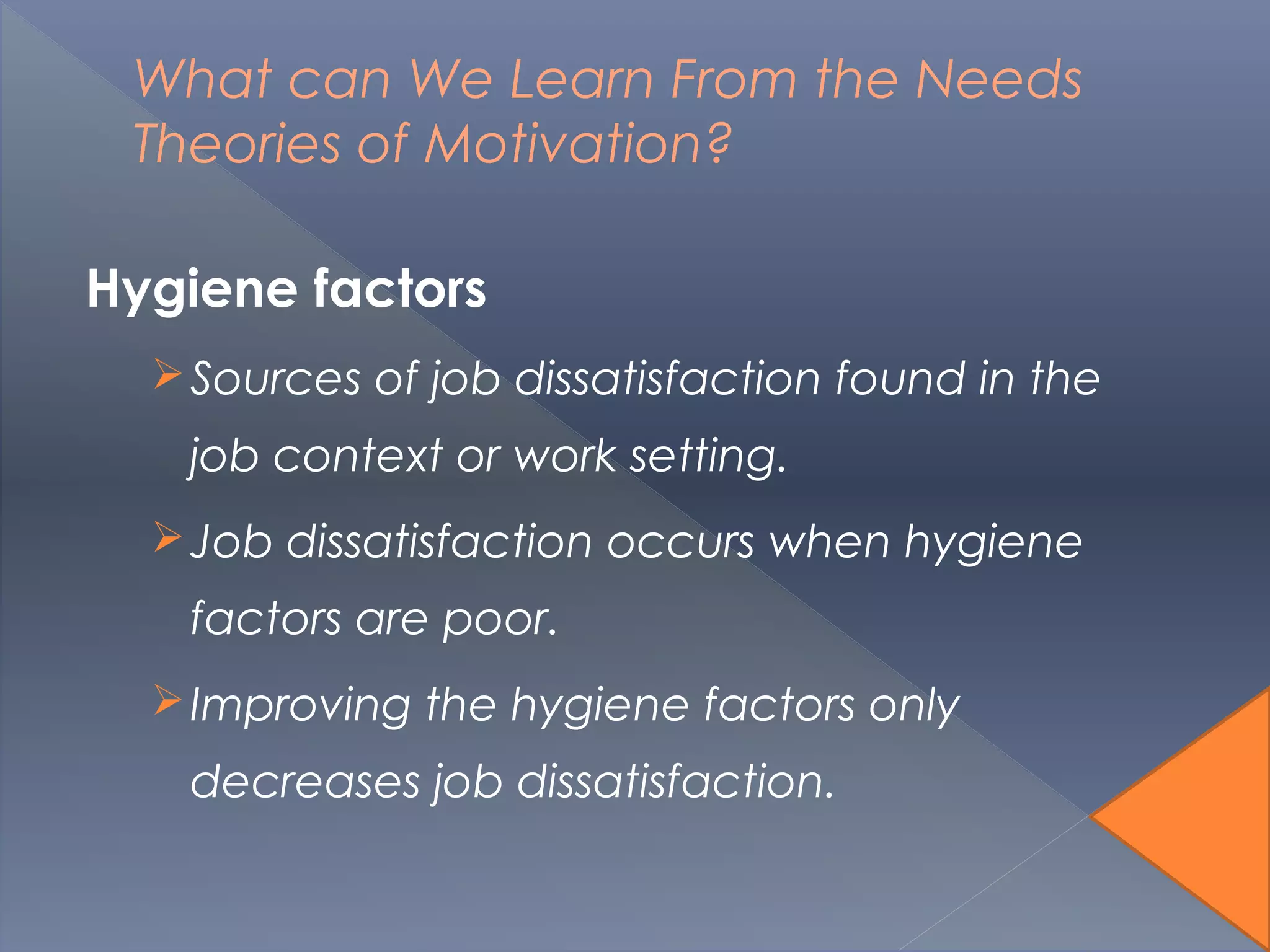 What can We Learn From the Needs
Theories of Motivation?
Hygiene factors
Sources of job dissatisfaction found in the
job context or work setting.
Job dissatisfaction occurs when hygiene
factors are poor.
Improving the hygiene factors only
decreases job dissatisfaction.
 