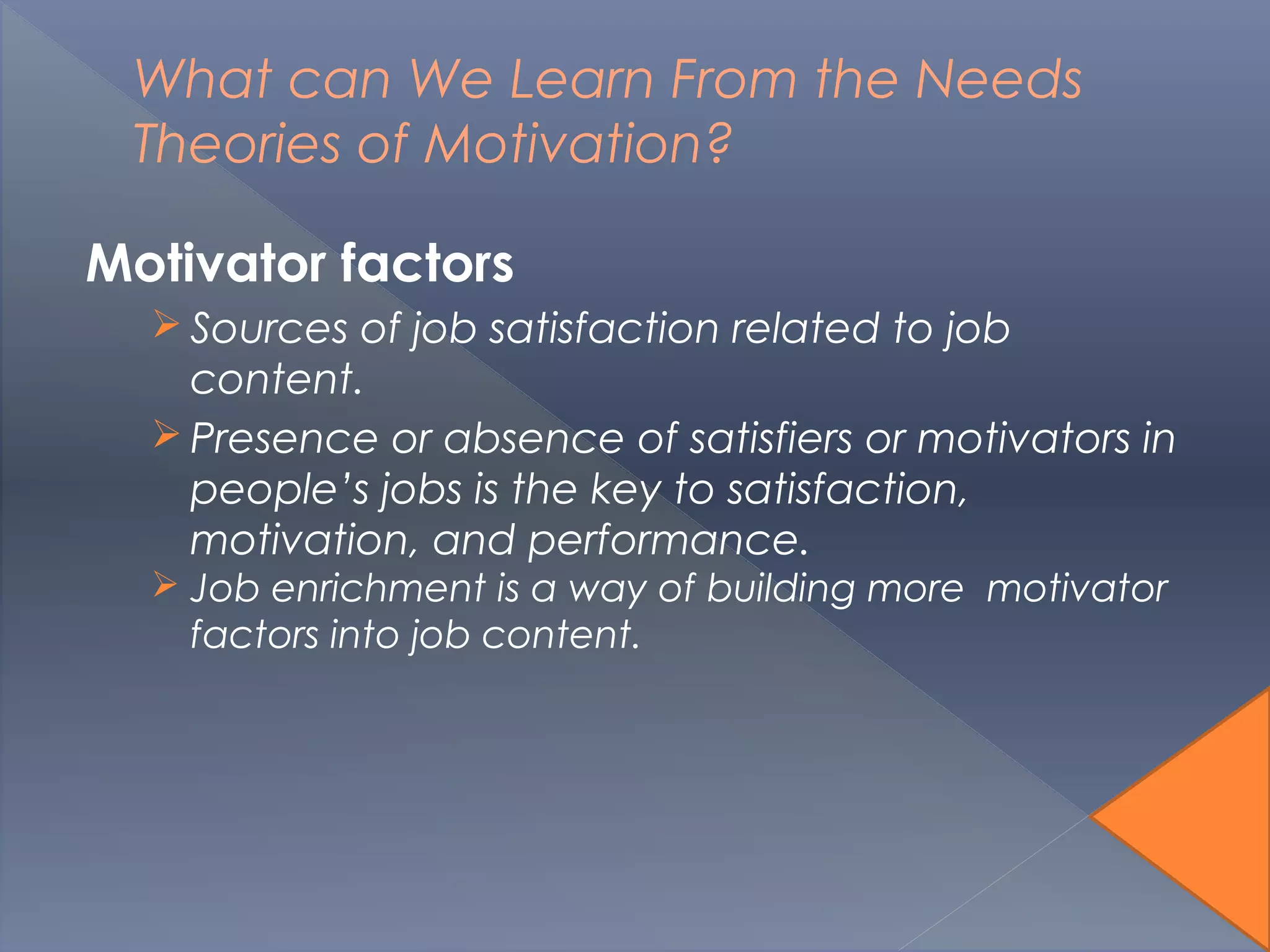 What can We Learn From the Needs
Theories of Motivation?
Motivator factors
 Sources of job satisfaction related to job
content.
 Presence or absence of satisfiers or motivators in
people’s jobs is the key to satisfaction,
motivation, and performance.
 Job enrichment is a way of building more motivator
factors into job content.
 